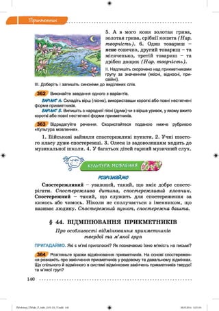 ф
Тірикм етник
Ф
5. А в мого коня золотая грива,
золотая грива, срібнії копита ( Нар.
творчість). 6. Один товариш -
ясне сонечко, другий товариш - та
місяченько, третій товариш — та
дрібен дощик (Нар. творчість).
II. Надпишіть скорочено над прикметниками
групу за значенням (якісні, відносні, при­
свійні).
III. Доберіть і запишіть синоніми до виділених слів.
3 6 2 Виконайте завдання одного з варіантів.
ВАРІАНТ А. Складіть вірш (пісню), використавши короткі або повні нестягнені
форми прикметників.
ВАРІАНТ Б. Випишіть з народної пісні (думи) чи з вірша уривок, у якому вжито
короткі або повні нестягнені форми прикметників.
3 6 3 Відредагуйте речення. Скористайтеся поданою нижче рубрикою
«Культура мовлення».
1. Військові зайняли спостережливі пункти. 2. Учні шосто­
го класу дуже спостережні. 3. Олеся із задоволенням ходить до
музикальної школи. 4. У багатьох дітей гарний музичний слух.
КУЛЬТУРАг МО'ЬЛРИИЯ
Ф
РОЗРІЗНЯЙМО
Спостережливий - уважний, такий, що вміє добре спосте­
рігати. Спостережлива дитина, спостережливий хлопчик.
Спостережний - такий, що служить для спостереження за
кимось або чимось. Ніколи не сполучається з іменником, що
називає людину. Спостережний пункт, спостережна башта.
§ 44. ВІДМІНЮВАННЯ ПРИКМЕТНИКІВ
Про особливості відмінювання прикметників
твердої та м’якої груп
ПРИГАДАЙМО. Які є м’які приголосні? Як позначаємо їхню м’якість на письмі?
3 6 4 Розгляньте зразки відмінювання прикметників. На основі спостережен­
ня розкажіть про закінчення прикметників у родовому та давальному відмінках.
Що спільного й відмінного в системі відмінкових закінчень прикметників твердої
та м’якої груп?
140
ФZabolotnyj_UM ukr_P_6ukr_(105-13)_V.indd 140 28.05.2014 12:51:01
 