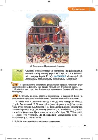 ф
"Прикметник
Ф
Б. Рекуненко. Книжковий будинок
-лиций Складні прикметники із частиною -лиций мають в
однині м’яку основу (крім Н. і Ор. в.), а в множи­
ні - тверду (крім Н. в.). НАПРИКЛАД: білолиций, бі­
лолицього, білолицьому, білолицим, білолицих.
а.
371 1. Провідміняйте прикметник круглолиций у формах чоловічого роду
однини і множини. Доберіть інші складні прикметники із частиною -лиций.
2. Поміркуйте, яке слово має більше форм - далечінь чи далекий. Обґрунтуйте
свою думку.
3 7 2 І. Спишіть речення, ставлячи прикметники у відповідній формі та
розставляючи пропущені розділові знаки. Підкресліть вивчені пунктограми.
1. Біліє сніг в (лелечий) гнізді і льоду вже намерзло півбад-
ді (Л . Костенко). 2. У повітрі з (ранній) ранку до (пізній) ве­
чора гули літаки ( В . Сосюра). 3. Неподалік радісно й велично
літали журавлі над (молодий) травами (К . Мот рин). 4. Долів­
ка в зіллі (запашний) спочила за стіл сім’я сідає (В . Підпалий).
5. Ранок був чудовий. На (безкрайній) лазуровому небі - ні
хмаринки (В . Гжицький).
II. Доберіть усно синоніми до виділеного прикметника.
ф
143
ФZabolotnyj_UM ukr_P_6ukr_(105-13)_V.indd 143 28.05.2014 12:51:02
 