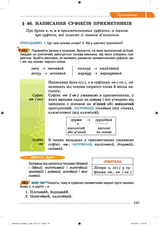 ф
"Прикметник
Ф
§ 46. НАПИСАННЯ СУФІКСІВ ПРИКМЕТНИКІВ
Ц р о б у к в и е, о, и в п р и к м е т н и к о в и х с у ф ік с а х , а т а к о ж
п р о с у ф ік с и , я к і п и ш е м о з і з н а к о м м ’я к ш е н н я
ПРИГАДАЙМО. 1. Що таке основа слова? 2. Які є шиплячі приголосні?
^ 3 8 2 Порівняйте записи в колонках. Визначте, на який приголосний (м'який,
твердий чи шиплячий) закінчується основа іменника, від якого утворено при­
кметник. Зробіть висновок, чи залежить уживання прикметникових суфіксів -ов-
і -ев- від основи твірного слова.
о во ч —» о в о ч е в и й к а л и н а —» к а л и н о в и й
я се н ь —» я с е н е в и й м а р м у р —» м а р м у р о в и й
Написання букв е ( є ) , о в суфіксах -е в -(-е в -), -ов-
залежить від основи твірного слова й місця на­
голосу.
С уф ікс Суфікс -ев- (-є в -) уживаємо в прикметниках, у
■ев- (-єв-) яких наголос падає на основу і які утворено від
іменника з основою на м’який або шиплячий
приголосний. НАПРИКЛАД: с іч н е в и й (від с іч е н ь ),
а л ю м ін іє в и й (від а л ю м ін ій ).
г р у ш а —» г р у ш е в и й
Т
1_______ 1
ш иплячий наголос
або м’який на основі
Суф ікс
-ов
В інших випадках у прикметниках уживаємо
суфікс -о в-. НАПРИКЛАД: к а л и н о в и й , д о щ о в и й ,
г а й о в й й .
Ф
ЗВЕРНІТЬ УВАГУ!
Залежно від наголосу пишемо дійовий
і дієвий; життьовий і життєвий;
крайовйй і краєвий; вогневий і вог­
ньовий.
3 8 3 ЧОМУ ТАК? Поясніть, чому в суфіксах прикметників першої групи пишемо
букву о, а другої - е.
1. Плечовйй, борщовйй.
2. Павичевий, калачевий.
ОРФОГРАМА
Літери о, е ( є ) в су­
фіксах -ов-, -ев- (-є в -)
147
ФZabolotnyj_UM ukr_P_6ukr_(105-13)_V.indd 147 28.05.2014 12:51:04
 