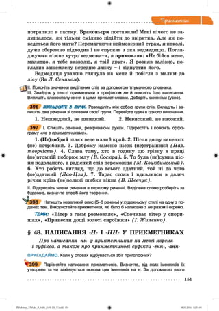 ф
"Прикметник
Ф
потрапило в пастку. Браконьєри поставили! Мені нічого не за­
лишалося, як тільки сміливо підійти до звірятка. Але як по­
ведеться його мати? Перемагаючи неймовірний страх, я поволі,
дуже обережно підходив і не спускав з ока ведмедицю. Погла­
джуючи ніжне хутро ведмежати, я примовляв: «Н е бійся мене,
малятко, я тебе визволю, я твій друг». Я розняв залізко, по­
гладив защемлену передню лапку - і відпустив його.
Ведмедиця уважно глянула на мене й побігла з малим до
лісу (За Л. Сеником).
^11. Поясніть значення виділених слів за допомогою тлумачного словника.
III. Знайдіть у тексті прикметники з префіксом не й поясніть їхнє написання.
Випишіть словосполучення з цими прикметниками. Доберіть синоніми (усно).
3 9 6 ПОПРАЦЮЙТЕ В ПАРАХ. Розподіліть між собою групи спів. Складіть і за­
пишіть два речення зі словами своєї групи. Перевірте один в одного виконання.
1. Нешвидкий, не швидкий. 2. Невисокий, не високий.
3 9 7 І. Спишіть речення, розкриваючи дужки. Підкресліть і поясніть орфо­
граму «не з прикметниками».
1. (Не)добрий шлях веде в злий край. 2. Після дощу капелюх
(не) потрібний. 3. Доброму каменю пісок (не)страшний (Нар.
творчість). 4. Слава тому, хто в годину цю грізну в праці
(не)втомній поборює млу (В . Сосюра). 5. То була (не)сумна піс­
ня подоланого, а радісний спів переможця (М . Коцюбинський).
6. Хто робить вигляд, що до всього здатний, той ні до чого
(не)здатний (Л а о-Ц зи ). 7. Тарас стояв і вдивлявся в далеч
річки крізь (не)великі шибки вікна (В . Ш евчук).
II. Підкресліть члени речення в першому реченні. Виділене слово розберіть за
будовою, визначте спосіб його творення.
Р3 9 8 Напишіть невеликий опис (5-6 речень) у художньому стилі на одну з по­
даних тем. Використайте прикметники, які було б написано з не разом і окремо.
ТЕМИ: «Вітер з гаєм розмовляє», «Спочиває вітер у спори­
ш ах», «Принесли дощі золоті сироїжки» (І. Жиленко).
§ 48. НАПИСАННЯ -Н-І НН У ПРИКМЕТНИКАХ
Про написання -нн- у прикметниках на межі кореня
і суфікса, а також про прикметникові суфікси -енн-, -анн-
ПРИГАДАЙМО. Коли у словах відбувається збіг приголосних?
^ 3 9 9 Порівняйте написання прикметників. Визначте, від яких іменників їх
утворено та чи закінчується основа цих іменників на н. За допомогою якого
Ф
151
Ф2аЬо1оіпу)_иМ икг_Р_бикг_(105-13)_У.іп44 151 28.05.2014 12:51:05
 