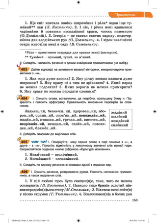 ф
"Прикметник
Ф
1. Ще сніг ковтала повінь широченна і рала* ждав іще ту­
жавий** лан (Л . Костенко). 2. І ліс, і річка мені здавалися
чарівнйми й повними несказанної краси, чогось неземного
(О.Досвіт ній). 3. Історія - це святая святих народу, недотор­
канна для злодійських рук ( О. Довженко). 4 .1 зірок незліченні
отари миготіли мені в саду (В . Симоненко).
*Р й л о - примітивне знаряддя для оранки землі (застаріле).
* * Т уж а ви й - щільний, тугий, не м’який.
І. Складіть і запишіть речення з одним знайденим прикметником (на вибір).
1403 Дайте відповіді на запитання веселої вікторини, використовуючи прик­
метники з -нн-.
1. Яка гора дуже висока? 2. Яку річку можна назвати дуже
широкою? 3. Яку красу ні з чим не зрівняєш? 4. Який народ
не можна подолати? 5. Яких ворогів не можна примирити?
6. Яку красу не можна передати словами?
Л о 4 І. Спишіть слова, вставляючи, де потрібно, пропущену букву н. Під­
кресліть і поясніть орфограму. Правильність виконання перевірте за слов­
ником.
Знамен..ий, безмежн..ий, здоровен..ий, обо­
рон.,ий, орлин..ий, олов’ян..ий, неподоланний,
жадан..ий, пташин..ий, гречан..ий, височен..ий,
незрівнянний, неждан..ий, силён..ий, повсяк­
денний, блажен..ий.
жаданий
шалений
нежданий
силенний
II. Доберіть синоніми до виділених слів.
| ,
405 ЧОМУ ТАК? І. Поміркуйте, чому перше слово в парі пишемо з -н-, а
друге - з -нн-. Поясніть відмінність у лексичному значенні слів кожної пари.
Скористайтеся поданою нижче рубрикою «Культура мовлення».
1. Незлічений - незліченний.
2. Несказаний - несказанний.
II. Складіть по одному реченню зі словами однієї з поданих пар.
406 І. Спишіть речення, розкриваючи дужки. Поясніть написання прикмет­
ників, а також виділених слів.
1. У цій любові щось було священ(н)е, таке, чого не можна
осквернить (Л . Костенко). 2. Навколо тихо бринів золотий пів­
сон передосін(н)ього степу ( М . Стельмах). 3. Вів свою нескінчен(н)
у пісню струмок (Г. Тютюнник). 4. Благословен(н)а в болях ран
Ф
Ф2аЬо1оіпу)_иМикг_Р_бикг_(105-13)_У.іпйй 153 28.05.2014 12:51:06
 