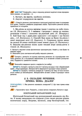 ф
. Повторения вивченого
ф
13 ЧОМУ ТАК? Поміркуйте, чому в першому реченні виділені слова відокрем­
лено комами, а в другому - ні.
1. Зустріч, на щастя, пройшла успішно.
2. Амулет подарували на щастя.
14 І. Спишіть речення, розставляючи пропущені розділові знаки та розкрива­
ючи дужки. Поясніть уживання розділових знаків. Прочитайте речення вголос,
правильно їх інтонуючи.
1. В(е,и)сна за вушка витягає трави і сонечко на небо підга-
ня (В . Малишко). 2. І сміявся і вигравав і дихав до запамо­
р о ч ен ая п’янко і лоскотно з(е,и)лений день (Є . Шморгун).
3. Хай буде сад і дер(е,и)во крислате і кіт-воркіт і ще багато
див... (Л . Костенко). 4. Спасибі Вам мамо за Ваше т(е,и)пло і
довгі недоспані ночі (Д . Луценко). 5. Старенька груша дихає
на пальці їй певно снят(ь)ся повні жмені груш ( Л. Костенко).
6. Зашуми в(е,и)сною зелен луже теплий вітре шел(е,и)сти в
гіл(л)і (А . Малишко).
II. Запишіть виділені слова фонетичною транскрипцією. Назвіть у них букви та
вимовте звуки.
III. Виконайте усно синтаксичний розбір першого речення.
15 Складіть і запишіть по одному простому реченню: а) з однорідними чле­
нами речення; б) з поширеним звертанням; в) зі вставним словом (сполучен­
ням). Підкресліть граматичні основи.
Виконайте завдання одного з варіантів (на вибір).
ВАРІАНТА. Складіть і запишіть опис (5-7 речень) на одну з тем: «Барвінковий
край», «Рідні краєвиди». Використайте звертання й однорідні члени речення.
ВАРІАНТ Б. Складіть і запишіть роздум (5-7 речень) на тему «З чого почина­
ється любов до Батьківщини». Використайте вставні слова й однорідні члени
речення.
Ф
§ 3. СКЛАДНЕ РЕЧЕННЯ.
ПРЯМА МОВА. ДІАЛОГ
ПРИГАДАЙМО. 1. Яке речення називають складним? 2. Що таке пряма мова
й діалог?
17 І. Прочитайте текст. Розкажіть, з якою метою створюють ботанічні сади.
НІКІТСЬКИЙ БОТАНІЧНИЙ САД
Нікітський ботанічний сад розташований неподалік від Я л­
ти. У ньому висаджено сто сімдесят п’ять тисяч рослин різних
екзотичних порід. Зокрема, магнолії, лавр багаторічний, іта-
11
ФZabolotnyj_UM ukr_P_6ukr_(105-13)_V.indd 11 28.05.2014 12:50:15
 