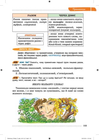 ф
"Прикметник
РАЗОМ ЧЕРЕЗ ДЕФІС
Разом пишемо також прик- ■ якщо вони означають відтін-
метники глухонімий, хитро- ки кольорів: темно-зелений,
мудрий, зловорожий ніжно-рожевий;
А Л Е : жовтогарячий, черво-
негарячий (окремі кольори);
• якщо вони утворені повто-
ренням того самого слова, по-
Написання складних єднанням синонімічних слів
прикметників разом і або слів з тим самим коренем:
через дефіс білий-білий, старий-престарий
ЗВЕРНІТЬ УВАГУ!
Дефіс зберігаємо і в прикметниках, утворених від складних імен­
ників, які пишемо через дефіс. НАПРИКЛАД: віце-президентський,
івано-франківський.
4 0 9 ЧОМУ ТАК? Поясніть, чому прикметники першої групи пишемо разом,
а другої - через дефіс.
1. Шахово-шашковий, осінньо-зимовий, польсько-францу-
Ф зький. Ф
2. Легкоатлетичний, полезахисний, п’ятизірковий.
4 1 0 І. Прочитайте текст. Про що в ньому йдеться? Які кольори, на вашу
думку, теплі, ласкаві, а які - холодні?
ЯКОГО КОЛЬОРУ СЛОВА?
Тихесенько вимовляю слово «зелений», і постає переді мною
все зелене, і я вже чомусь не сумніваюсь, що й саме це слово
зеленого кольору.
155
фZabolotnyj_UM ukr_P_6ukr_(105-13)_V.indd 155 28.05.2014 12:51:06
 
