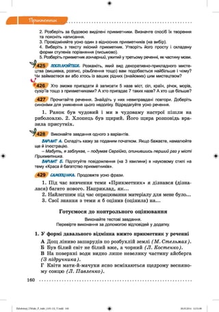 ф
Т ір и км етж ж
Ф
2. Розберіть за будовою виділені прикметники. Визначте спосіб їх творення
та поясніть написання.
3. Провідміняйте усно один з відносних прикметників (на вибір).
4. Виберіть з тексту якісний прикметник. Утворіть його просту і складену
форми ступенів порівняння (письмово).
5. Розберіть прикметник гончарний, ужитий у третьому реченні, як частину мови.
г 425 ПОСПІЛКУЙТЕСЯ. Розкажіть, який вид декоративно-прикладного мисте­
цтва (вишивка, розпис, різьблення тощо) вам подобається найбільше і чому?
Чи займаєтеся ви або хтось із ваших рідних (знайомих) цим мистецтвом?
' ’и г в Хто зможе пригадати й записати 5 назв міст, сіл, країн, річок, морів,
сузір’їв тощо з прикметниками? А хто пригадає 7 таких назв? А хто ще більше?
427 Прочитайте речення. Знайдіть у них невиправдані повтори. Доберіть
синоніми для уникнення цього недоліку. Відредагуйте усно речення.
1. Ранок був чудовий і ми в чудоваму настрої пішли на
риболовлю. 2. Хлопець був щирий. Його щира розповідь вра-
зила присутніх.
Виконайте завдання одного з варіантів.
ВАРІАНТ А. Складіть казку за поданим початком. Якщо бажаєте, намалюйте
ще й ілюстрацію.
- Мабуть, я заблукав, - подумав Сергійко, опинившись перший раз у міст і
Прикметника.
ВАРІАНТ Б. Підготуйте повідомлення (на 3 хвилини) в науковому стилі на
тему «Краса й багатство прикметників».
429 САМООЦІНКА. Продовжте усно фрази.
1. Під час вивчення теми «Прикметник» я дізнався (дізна­
лася) багато нового. Наприклад, як...
2. Найлегшим під час опрацювання матеріалу для мене було...
3. Свої знання з теми я б оцінив (оцінила) на...
Г о ту єм о ся до кон тр ол ьн ого о ц ін ю ван н я
Виконайте тестові завдання.
Перевірте виконання за допомогою відповідей у додатку.
1. У формі давального відмінка вжито прикметник у реченні
А Дощ ліниво зашарудів по розбухлій землі (М . Стельмах).
Б Був білий світ не білий вже, а чорний (Л . Костенко).
В На поверхні води видно лише невелику частину айсберга
(З підручника).
Г Квіти мати-й-мачухи ясно всміхаються щедрому весняно­
му сонцю (Л . Павленко).
Ф
160
ФZabolotnyj_UM ukr_P_6ukr_(105-13)_V.indd 160 28.05.2014 12:51:08
 