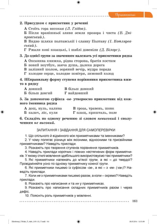 ф
2. Присудком є прикметник у реченні
А Стоїть гора високая (Л . Глібов).
Б П ісля вранішньої зливи земля прозора і чиста (В . Дні­
провський).
В Видно ш ляхи полтавськії і славну Полтаву (І. Котлярев­
ський).
Г Рж али коні козацькі , і шаблі дзвеніли (Д . Білоус).
3. До однієї групи за значенням належать усі прикметники рядка
А Оксанина кн и ж к а , рідна сторона, братів костюм
Б новий ноутбук, заяча душа, далека дорога
В залізний шолом, зоряний вечір, мудра порада
Г холодне серце, холодне повітря, зимовий холод
4. НЕправильну форму ступеня порівняння прикметника вжи­
то в рядку
А довший В більш довший
Б більш довгий Г найдовший
5. За допомогою суфікса -ов- утворюємо прикметник від кож­
ного іменника рядка
А дощ, нуль, калина В гроза, травень, шовк
6. Складіть по одному реченню зі словом невисокий і сполу­
ченням не високий.
ЗАПИТАННЯ І ЗАВДАННЯ ДЛЯ САМ ОПЕРЕВІРКИ
1. Що спільного й відмінного між прикметниками та іменниками?
2. У чому полягає різниця між якісними, відносними та присвійними
прикметниками? Наведіть приклади.
3. Розкажіть про творення ступенів порівняння прикметників.
4. Наведіть приклади коротких і повних нестягнених форм прикметни­
ків. У якому стилі мовлення здебільшого використовуємо такі прикметники?
5. Які прикметники належать до м’якої групи, а які - до твердої?
Провідміняйте усно по одному прикметнику кожної групи.
6. Які прикметники пишемо із суфіксом -ов-, а які - з -ев- (-єв-)? На­
ведіть приклади.
7. Коли не з прикметниками пишемо разом, а коли - окремо? Наведіть
приклади.
8. Розкажіть про написання н та нн у прикметниках.
9. Розкажіть про написання складних прикметників разом і через
дефіс.
10. Поясніть роль прикметників у мовленні.
Ф Б калач, ліс, куля Г плащ , криш таль, поле Ф
161
2аЬо1о1:пу)_иМикг_Р_6икг_(105-13)_У.іпйй 161
Ф 28.05.2014 12:51:08
 