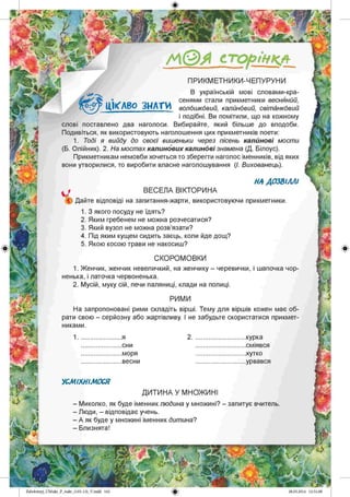 /А©А сторінкл
ПРИКМ ЕТНИКИ-ЧЕПУРУНИ
В українській мові словами-кра-
сенями стали прикметники весняний,
волошковий, калиновий, світанковий
і подібні. Ви помітили, що на кожному
слові поставлено два наголоси. Вибирайте, який більше до вподоби.
Подивіться, як використовують наголошення цих прикметників поети:
1. Тоді я вийду до своєї вишеньки через пісень калинові мости
(Б. Олійник). 2. На мостах калинових калинові знамена (Д. Білоус).
Прикметникам немовби хочеться то зберегти наголос іменників, від яких
вони утворилися, то виробити власне наголошування (І. Вихованець).
ЦІКАВО З Н АТИ
НА ДОЗВІЛЛІ
ВЕСЕЛА ВІКТОРИНА
) Дайте відповіді на запитання-жарти, використовуючи прикметники.
1. З якого посуду не їдять?
2. Яким гребенем не можна розчесатися?
3. Який вузол не можна розв’язати?
4. Під яким кущем сидить заєць, коли йде дощ?
5. Якою косою трави не накосиш?
СКОРОМОВКИ
1. Женчик, женчик невеличкий, на женчику - черевички, і шапочка чор­
ненька, і латочка червоненька.
2. Мусій, муку сій, печи паляниці, клади на полиці.
РИМИ
На запропоновані рими складіть вірші. Тему для віршів кожен має об­
рати свою - серйозну або жартівливу. І не забудьте скористатися прикмет­
никами.
1 2 .курка
.сміявся
.хутко
.урвався
я
.сни
.моря
.весни
УСМІХНІМОСЯ
ДИТИНА У МНОЖ ИНІ
- Миколко, як буде іменник людина у множині? - запитує вчитель
- Люди, - відповідає учень.
- А як буде у множині іменник дитина?
- Близнята!
Zabolotnyj_UM ukr_P_6ukr_(105-13)_V.indd 162
 