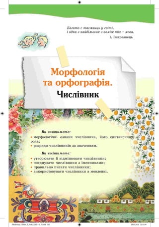 #
А
.
Г.^ ^ Л ) 'і 'ґГН, ^
Багато є таємниць у світі,
і одна з найбільших з-поміж них - мова.
І. Вихованець
Морфологія
та орфографія.
Числівник
© ч
Ви знатимете:
<лб 1}
• морфологічні ознаки числівника, його синтаксичну V ,.# я »
роль;
• розряди числівників за значенням.•
Ви вмітимете:
ц г
• утворювати и відмінювати числівники;
• поєднувати числівники з іменниками;
• правильно писати числівники;
• використовувати числівники в мовленні.
 