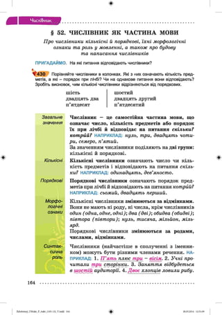 ф
Числі&иик
ф
§ 52. ЧИСЛІВНИК ЯК ЧАСТИНА МОВИ
Про числівники кількісні й порядкові, їхні морфологічні
ознаки та роль у мовленні, а також про будову
та написання числівників
ПРИГАДАЙМО. На які питання відповідають числівники?
^ 4 3 0 Порівняйте числівники в колонках. Які з них означають кількість пред­
метів, а які - порядок при лічбі? Чи на однакове питання вони відповідають?
Зробіть висновок, чим кількісні числівники відрізняються від порядкових.
шість
двадцять два
п’ятдесят
шостий
двадцять другий
п’ятдесятий
Загальне Числівник — це самостійна частина мови, що
значення означає число, кількість предметів або порядок
їх при лічбі й відповідає на питання скільки?
котрий? НАПРИКЛАД: нуль, три, двадцять чоти­
ри, семеро, п’ятий.
За значенням числівники поділяють на дві групи:
кількісні й порядкові.
Кількісні Кількісні числівники означають число чи кіль­
кість предметів і відповідають на питання скіль­
ки? НАПРИКЛАД: одинадцять, дев’яносто.
Порядкові Порядкові числівники означають порядок пред­
метів при лічбі й відповідають на питання котрйй?
НАПРИКЛАД: сьомий, двадцять перший.
Морфо- Кількісні числівники змінюються за відмінками.
логічні Вони не мають ні роду, ні числа, крім числівників
ознаки один ( одна, одне, одні); два ( дві); обидва ( обидві);
півтора (півт ори); нуль, тисяча, мільйон, міль­
ярд.
Порядкові числівники змінюються за родами,
числами, відмінками.
Синтак- Числівники (найчастіше в сполученні з іменни-
сична ком) можуть бути різними членами речення. НА-
роль ПРИКЛАД: 1. П ’ять плюс три - вісім. 2. Учні про­
читали три сторінки. 3. Заняття відбудеться
в шостій аудиторії. 4. Двоє хлопців ловили рибу.
Ф
164
ФZabolotnyj_UM ukr_P_6ukr_(105-13)_V.indd 164 28.05.2014 12:51:09
 