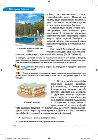 ф
"Повторения вивченого
ф
нами.
Нікітський ботанічний сад є на­
уковим закладом. Він має свої роз­
садники, лабораторії, оранжереї, бібліотеку (За О. Седаком).
Нікітський ботанічний сад
(Крим)
лійські та мексиканські сосни,
гімалайський кедр. Навесні по
всьому саду розквітають фіалки, а
деякі галявини повністю вкрива­
ються синім килимом барвінку.
Частина саду являє собою кру­
тий рельєф, вона найменш упо­
рядкована й справляє враження
екзотичного лісу. Неширокі сходи
ведуть крізь зарості бамбука, а
вузький місток перекинутий через
невелику ущелину з гірськими річ-
II. Доведіть, що текст містить не лише прості речення, а й складні. З’ясуйте,
сполучниковим чи безсполучниковим зв’язком з’єднані частини складних речень.
Схарактеризуйте ці речення за метою висловлювання та інтонацією.
^18 ПОСПІЛКУЙТЕСЯ. Які місця в Україні ви порадили б відвідати іноземним
туристам? Чому саме?
19 І. Спишіть речення, розкриваючи дужки та розставляючи пропущені роз­
ділові знаки. Підкресліть граматичні основи. Які з цих речень прості, а які
складні?
1. Вітри гули віолончел(л)ю
п(е,и)сали пальми акварель
(Л . Костенко). 2. Гаснув вечір
і море внизу килими ро(з,с)-
гортало барвисті (В . Сосюра).
3. Дрімають копиці (за к о ш е ­
ного сіна і спить прив’яла тра­
ва в срібних покосах ( І. Цюпа).
Складні речення 4. Л(е,и)тять з гори санки і
ґринджолята* в очах ми(г,х)-
тять занесені т(е,и)ни (Л . Костенко). 5. Ніч вт(е,и)кла від па-
хущої зваби йдуть лугами тумани з Десни на очах посивіли
кульбаби б’ють зозулі у дзвони весни (Д . Іванов).
* Ґринджоли - низькі й широкі сани.
II. Прочитайте речення вголос, правильно їх інтонуючи.
Ф
12
ФZabolotnyj_UM ukr_P_6ukr_(105-13)_V.indd 12 28.05.2014 12:50:16
 