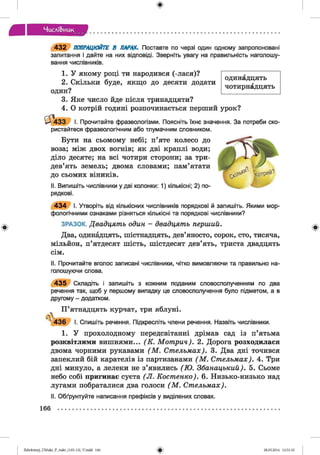 Числі&иик
4 3 2 ПОПРАЦЮЙТЕ В ПАРАХ. Поставте по черзі один одному запропоновані
запитання і дайте на них відповіді. Зверніть увагу на правильність наголошу­
вання числівників.
1. У якому році ти народився (-лася)?
2. Скільки буде, якщо до десяти додати
один?
3. Яке число йде після тринадцяти?
4. О котрій годині розпочинається перший урок?
одинадцять
чотирнадцять
І - 4 3 3 І. Прочитайте фразеологізми. Поясніть їхнє значення. За потреби ско­
ристайтеся фразеологічним або тлумачним словником.
Бути на сьомому небі; п’яте колесо до
воза; між двох вогнів; як дві краплі води;
діло десяте; на всі чотири сторони; за три­
дев’ять земель; двома словами; пам’ятати
до сьомих віників.
II. Випишіть числівники у дві колонки: 1) кількісні; 2) по­
рядкові.
4 3 4 І. Утворіть від кількісних числівників порядкові й запишіть. Якими мор­
фологічними ознаками різняться кількісні та порядкові числівники?
ЗРАЗОК. Двадцять один - двадцять перший.
Два, одинадцять, шістнадцять, дев’яносто, сорок, сто, тисяча,
мільйон, п’ятдесят шість, шістдесят дев’ять, триста двадцять
сім.
II. Прочитайте вголос записані числівники, чітко вимовляючи та правильно на­
голошуючи слова.
4 3 5 Складіть і запишіть з кожним поданим словосполученням по два
речення так, щоб у першому випадку це словосполучення було підметом, а в
другому - додатком.
П ’ятнадцять курчат, три яблуні.
^4 3 6 І. Спишіть речення. Підкресліть члени речення. Назвіть числівники.
1. У прохолодному передсвітанні дрімав сад із п’ятьма
розквітлими вишнями... (К . Мот рин). 2. Дорога розходилася
двома чорними рукавами (М . Стельмах). 3. Два дні точився
запеклий бій карателів із партизанами (М . Стельмах). 4. Три
дні минуло, а лелеки не з’явились (Ю . Збанацький). 5. Сьоме
небо собі пригинає суєта (Л . Костенко). 6. Низько-низько над
лугами побраталися два голоси (М . Стельмах).
II. Обґрунтуйте написання префіксів у виділених словах.
166
Zabolotnyj_UM ukr_P_6ukr_(105-13)_V.indd 166 28.05.2014 12:51:10
 