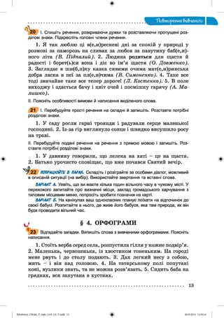 ф
ф
Повторения вивченого
2 0 І. Спишіть речення, розкриваючи дужки та розставляючи пропущені роз­
ділові знаки. Підкресліть головні члени речення.
1. Я так люблю ці в(е,и)ресневі дні за спокій у природі у
розмові за паморозь на сливах за любов за павутину баб(е,и)-
ного літа (В . Підпалий). 2. Людина родиться для щастя й
радості і борет(ь)ся вона і діє во ім’я щастя (О . Довженко).
3. Заглядає в ши(б,п)ку казка сивими очима мат(е,и)ринська
добра ласка в неї за пл(е,и)чима (В . Симоненко). 4. Таке все
тоді звичайне таке все тепер дороге! (Л . Костенко). 5. В поле
виходжу і здається бачу і цвіт очей і посмішку гарячу (А . М а ­
лишко).
II. Поясніть особливості вимови й написання виділеного слова.
21 І. Перебудуйте прості речення на складні й запишіть. Розставте потрібні
розділові знаки.
1. У саду росли гарні троянди і радували серце маленької
господині. 2. Із-за гір виглянуло сонце і швидко висушило росу
на траві.
II. Перебудуйте подані речення на речення з прямою мовою і запишіть. Роз­
ставте потрібні розділові знаки.
1. У давнину говорили, що лелека на хаті - це на щастя.
2. Батько урочисто сповіщає, що вже почався Святий вечір.
Р2 2 ПОПРАЦЮЙТЕ В ПАРАХ. Складіть і розіграйте за особами діалог, можливий
в описаній ситуації (на вибір). Використайте звертання та вставні слова.
ВАРІАНТ А. Уявіть, що ви маєте кілька годин вільного часу в чужому місті. У
перехожого запитайте про визначні місця, заклад громадського харчування з
типовим місцевим меню, попросіть зробити позначки на карті.
ВАРІАНТ Б. На канікулах ваш однокласник планує поїхати на відпочинок до
своєї бабусі. Розпитайте в нього, де живе його бабуся, яка там природа, як він
буде проводити вільний час.
§ 4. ОРФОГРАМИ
2 3 Відгадайте загадки. Випишіть слова з вивченими орфограмами. Поясніть
написання.
1. Стоїть верба серед села, розпустила гілля у кожне подвір’я.
2. Маленька, червоненька, із хвостиком тоненьким. На городі
мене рвуть і до столу подають. 3. Дах легкий несу з собою,
мить - і він над головою. 4. На татарському полі попутані
коні, вузлики знать, та не можна розв’язать. 5. Сидить баба на
грядках, вся закутана в хустках.
Ф
13
Ф2аЬо1оіпу)_иМ икг_Р_бикг_(105-13)_У.іп44 13 28.05.2014 12:50:16
 