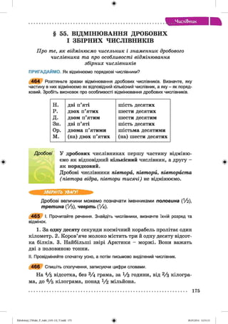 ф
ЧисліВ>иик
§ 55. ВІДМІНЮВАННЯ ДРОБОВИХ
І ЗБІРНИХ ЧИСЛІВНИКІВ
Про те, як відмінюємо чисельник і знаменник дробового
числівника та про особливості відмінювання
збірних числівників
ПРИГАДАЙМО. Як відмінюємо порядкові числівники?
4 6 4 Розгляньте зразки відмінювання дробових числівників. Визначте, яку
частину в них відмінюємо як відповідний кількісний числівник, а яку - як поряд­
ковий. Зробіть висновок про особливості відмінювання дробових числівників.
н. дві п’яті шість десятих
р. двох п ’ я т и х шести десятих
д. двом п ’ я т и м шести десятим
Зн. дві п’яті шість десятих
Ор. двома п ’я т и м и шістьма десятими
м. (на) двох п ’я т и х (на) шести десятих
ф
Дробові У дробових числівниках першу частину відміню­
ємо як відповідний кількісний числівник, а другу -
як порядковий.
Дробові числівники півтора, півтори, півтораста
( півтора відра, півтори тисячі) не відмінюємо.
ЗВЕРНІТЬ УВАГУ!
Дробові величини можемо позначати іменниками п о л о в и н а (1/2),
т р ет ин а (!/з), чве р т ь (% )■
4 6 5 І. Прочитайте речення. Знайдіть числівники, визначте їхній розряд та
відмінок.
1. За одну десяту секунди космічний корабель пролітає один
кілометр. 2. Коров’яче молоко містить три й одну десяту відсот­
ка білків. 3. Найбільші звірі Арктики - моржі. Вони важать
дві з половиною тонни.
II. Провідміняйте спочатку усно, а потім письмово виділений числівник.
4 6 6 Спишіть сполучення, записуючи цифри словами.
На 4/б відсотка, без 3/4 грама, за 1/з години, від 2/з кілогра­
ма, до 6/ 5 кілограма, понад 1 / 2 мільйона.
175
ФZabolotnyj_UM ukr_P_6ukr_(105-13)_V.indd 175 28.05.2014 12:51:13
 