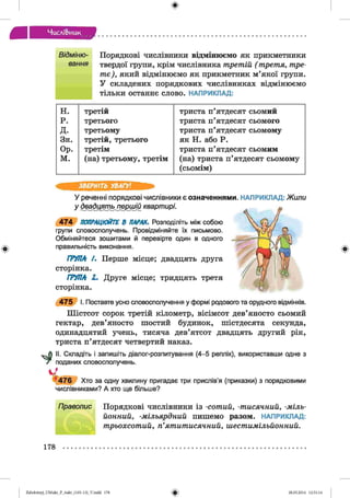 ф
Числі&иик
Відміню- Порядкові ч и с л ів н и к и в і д м і н ю є м о я к прикметники
вання твердої групи, крім числівника третій ( третя, тре­
тє), який відмінюємо як прикметник м’якої групи.
У складених порядкових числівниках відмінюємо
тільки останнє слово. НАПРИКЛАД:
Ф
н. третій триста п’ятдесят сьомий
р. третього триста п’ятдесят сьомого
д. третьому триста п’ятдесят сьомому
Зн. третій, третього як Н. або Р.
Ор. третім триста п’ятдесят сьомим
м. (на) третьому, третім (на) триста п’ятдесят сьомому
(сьомім)
ЗВЕРНІТЬ УВАГУ!
У реченні порядкові числівники є означеннями. НАПРИКЛАД: Жили
у дваді^ть^юршій квартирі.
4 7 4 ПОПРАЦЮЙТЕ В ПАРАХ, Розподіліть між собою
групи словосполучень. Провідміняйте їх письмово.
Обміняйтеся зошитами й перевірте один в одного
правильність виконання.
ГРУПА /. Перше місце; двадцять друга
сторінка.
ГРУПА 2. Друге місце; тридцять третя
сторінка.
4 7 5 І. Поставте усно словосполучення у формі родового та орудного відмінків.
Шістсот сорок третій кілометр, вісімсот дев’яносто сьомий
гектар, дев’яносто шостий будинок, шістдесята секунда,
одинадцятий учень, тисяча дев’ятсот двадцять другий рік,
триста п’ятдесят четвертий наказ.
II. Складіть і запишіть діалог-розпитування (4-5 реплік), використавши одне з
поданих словосполучень.
14 7 6 Хто за одну хвилину пригадає три прислів’я (приказки) з порядковими
числівниками? А хто ще більше?
Правопис Порядкові числівники із -сотий, -тисячний, -міль­
йонний, -мільярдний пишемо разом. НАПРИКЛАД:
трьохсотий, п’ятитисячний, шестимільйонний.
Ф
178
ФZabolotnyj_UM ukr_P_6ukr_(105-13)_V.indd 178 28.05.2014 12:51:14
 