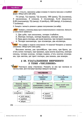 Числі&иик
492 І. Спишіть, замінюючи цифри словами й ставлячи іменники в потрібній
формі. Обґрунтуйте свій вибір.
74 (літр), 1/з (група), !/& (ш лях), 100 (день), 2/з (склянка),
2 (велосипед), 3 (ліжко), 5 (телевізор), 0,12 (відсоток),
6,95 (сантиметр), 2/з (метр), 2 (нетбук), 500 (метр), 4 (олівець),
7 (олівець).
II. Складіть і запишіть речення з двома сполученнями (на вибір).
493 Знайдіть у кожному рядку одне словосполучення з помилкою. Запишіть
ці сполучення правильно.
1. Два дуби, три апельсина, чотири гігабайти.
2. Півтора гектари, півтора будинку, півтори хати.
3. Одна друга гектара, дві сьомі відсотки, три четверті склянки.
4. Чотири сантиметри, три кілометри, два міліметра.
’494 Хто знайде в поданих сполученнях 10 помилок? Виправте ці помилки
(письмово). Обґрунтуйте свою думку.
Восьмим лютим, два тролейбуси, три кита, три брата, де­
в’ять сотих гектарів, три трамвая, одна шоста відсотка, півтори
секунд, чотири хлопця, чотири години, п’ять шостих кілогра­
ми, три листки, дві треті гектари, два океана, два номери.
§ 58. УЗАГАЛЬНЕННЯ ВИВЧЕНОГО
З ТЕМИ «ЧИСЛІВНИК»
1^495 Розгляньте схему «Числівник». Розкажіть за нею про числівник як
частину мови. Для ілюстрації відповіді наводьте приклади.
184
Zabolotnyj_UM ukr_P_6ukr_(105-13)_V.indd 184 28.05.2014 12:51:16
 