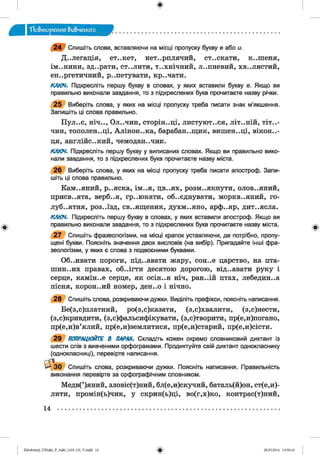 ф
"Повторения вивченого
ф
2 4 Спишіть слова, вставляючи на місці пропуску букву е або и.
Делегація, єт..кєт, нетерплячий, ст..скати, к..шеня,
ІМ ..Н И Н И , зд..рати, ст..лити, т..хнічний, липневий, Х В ..Л Я С Т И Й ,
енергетичний, репетувати, креЧати.
КЛЮЧ. Підкресліть першу букву в словах, у яких вставили букву е. Якщо ви
правильно виконали завдання, то з підкреслених букв прочитаєте назву річки.
2 5 Виберіть слова, у яких на місці пропуску треба писати знак м’якшення.
Запишіть ці слова правильно.
П у Л е С , Н І Ч е , О Л е Ч И Н , С Т О р ІН е Ц І, Л И С Т у Ю Т е С Я , Л ІТ е Н ІЙ , Т І Т е -
чин, тополеНеЦІ, АліноНеКа, барабанещик, вишен„ці, вікон..-
ця, англійСеКий, чемоданечик.
КЛЮЧ. Підкресліть першу букву у виписаних словах. Якщо ви правильно вико­
нали завдання, то з підкреслених букв прочитаєте назву міста.
2 6 Виберіть слова, у яких на місці пропуску треба писати апостроф. Запи­
шіть ці слова правильно.
КаМеЯний, реЯска, іМеЯ, цвеях, розмеякнути, оловеяний,
присвеята, вербеЯ, греЮкати, обеЄднувати, морквеяний, го-
лубеятня, роЗеїзд, свеященик, духмеяно, арфеяр, дитеясла.
КЛЮЧ. Підкресліть першу букву в словах, у яких вставили апостроф. Якщо ви
правильно виконали завдання, то з підкреслених букв прочитаєте назву міста.
2 7 Спишіть фразеологізми, на місці крапок уставляючи, де потрібно, пропу­
щені букви. Поясніть значення двох висловів (на вибір). Пригадайте інші фра­
зеологізми, у яких є слова з подвоєними буквами.
Об..ивати пороги, під..авати жару, сон..е царство, на пта­
шин..их правах, об..ігти десятою дорогою, від..авати руку і
серце, камін..е серце, як осін..я ніч, ран..ій птах, лебедин..а
пісня, корон..ий номер, ден..о і нічно.
2 8 Спишіть слова, розкриваючи дужки. Виділіть префікси, поясніть написання.
Бе(з,с)платний, ро(з,с)казати, (з,с)хвалити, (з,с)нести,
(з,с)кривдити, (з,^фальсифікувати, (з,с)творити, пр(е,и)погано,
пр(е,и)в’ялий, пр(е,и)землитися, пр(е,и)старий, пр(е,и)сісти.
2 9 ПОПРАЦЮЙТЕ В ПАРАХ. Складіть кожен окремо словниковий диктант із
шести спів з вивченими орфограмами. Продиктуйте свій диктант однокласнику
(однокласниці), перевірте написання.
30 Спишіть слова, розкриваючи дужки. Поясніть написання. Правильність
виконання перевірте за орфографічним словником.
Медв(’)яний, зловіс(т)ний, бл(е,и)скучий, баталь(й)он, ст(е,и)-
лити, промін(ь)чик, у скрин(ь)ці, во(г,х)ко, контрас(т)ний,
ф
14
ФZabolotnyj_UM ukr_P_6ukr_(105-13)_V.indd 14 28.05.2014 12:50:16
 