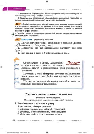 ф
Числі&иик
2. Користуючись інформацією з різних параграфів підручника, підготуйте не­
велике повідомлення про дробові числівники.
3. Користуючись додатковими інформаційними джерелами, підготуйте не­
велике повідомлення (презентацію) про історію числівників.
5 0 0 І. Знайдіть у підручнику з історії два речення з датами історичних подій,
а в підручнику з географії - два речення з кількісними даними (про розміри
території, чисельність населення, особливості клімату). Спишіть ці речення,
замінюючи цифри словами.
II. Складіть і запишіть діалог-розпитування (5-6 реплік), використавши декілька
виписаних вами числівників.
501 САМООЦІНКА. Продовжте усно фрази.
1. Під час вивчення теми «Числівник» я дізнався (дізнала­
ся) багато нового. Наприклад, як...
2. Найважчим під час опрацювання матеріалу для мене
було...
3. Свої знання з теми я б оцінив (оцінила) на...
Ф
Об’єднайтеся в групи. Підготуйте / ІрОЄ.КГГ’
по п’ять цікавих логічних запитань ' ’
(завдань, задач), у формулюванні яких уживалися б
числівники.
Проведіть у класі вікторину: поставте свої запитання
учням інших груп і спробуйте дати відповіді на їхні за­
питання.
Під час проведення вікторини звертайте увагу на
правильне вживання числівників.
Ф
Готуємося до контрольного оцінювання
Виконайте тестові завдання.
Перевірте виконання за допомогою відповідей у додатку
1. Числівниками є всі слова в рядку
А дев’яносто, півтора, дев’ятка
Б шістдесят п’ять, шестирічний, сороковий
В десятеро, п’ятимільйонний, кільканадцять
Г вісімнадцятий, сотка, тридцять чотири
186
ФZabolotnyj_UM ukr_P_6ukr_(105-13)_V.indd 186 28.05.2014 12:51:17
 