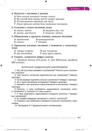 ф
Чисді&иик
2. Підметом є числівник у реченні
А Біля школи посадили чотири тополі.
Б На клумбі біля заводу росли чотири троянди.
В П ’ятикласники виконали дві пісні.
Г Лише третього квітня було надіслано телеграму.
3. Складним є кожен числівник рядка
А сімсот, триста В двадцять два, сто
Б десять, дев’яносто Г сімдесят, тисяча
4. НЕправильно в орудному відмінку записано числівник
А шестистами В тринадцятьома
Б сімома Г чотирма
5. Правильно поєднано числівник з іменником у словосполу­
ченні
А чотири альбома В три кілометра
Б два автомобіля Г одна друга дороги
6. Спишіть, замінюючи цифри словами.
1. Пройшло більше 275 років. 2. Для бібліотеки придбали
690 книжок.
ЗАПИТАННЯ І ЗАВДАННЯ ДЛЯ САМ ОПЕРЕВІРКИ
1. Яку частину мови називають числівником? Поясніть роль числівни­
ків у мовленні.
2. Чим кількісні числівники відрізняються від порядкових? Наведіть
приклади.
3. На які розряди поділяють кількісні числівники? Наведіть приклади.
4. Які є групи числівників за будовою? Наведіть приклади.
5. Розкажіть про написання знака м’якшення в числівниках. Наведіть
приклади.
6. Поясніть, у чому особливість відмінювання числівника п ’ят ь.
А п ’ят десят ? А п ’ят сот ? А п ’ят ь сьом их?
7. У чому особливість відмінювання складених кількісних і порядко­
вих числівників?
8. Як пишемо порядкові числівники із -сот ий, -т исячний?
9. Розкажіть про особливості вживання кількісних числівників з імен­
никами.
10. Пригадайте 5 -7 фразеологізмів із числівниками.
187
Ф2аЬо1о1пу)_иМикг_Р_бикг_(105-13)_У.іпбб 187 28.05.2014 12:51:17
 