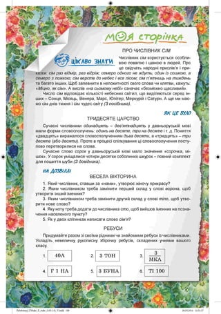 /А©Я сторінкл
ПРО ЧИСЛІВНИК СІМ
Числівник сім користується особли­
вою повагою і шаною в людей. Про
це свідчать народні прислів’я і при­
казки: сім раз відмір, раз відріж; семеро одного не ждуть; один із сошкою, а
семеро з ложкою; сім верств до небес і все лісом; сім п ’ятниць на тиждень
та багато інших. Щоб запевнити в непохитності свого слова чи клятви, кажуть:
«Міцно, як сім». А вислів «на сьомому небі» означає «безмежно щасливий».
Число сім відповідає кількості небесних світил, що виділяються серед ін­
ших - Сонце, Місяць, Венера, Марс, Юпітер, Меркурій і Сатурн. А ще ми має­
мо сім днів тижня і сім чудес світу (З посібника).
ЦІКАВО З Н АТИ
Я К ЦЕ БУЛО
ТРИД ЕСЯТЕ ЦАРСТВО
Сучасні числівники одинадцять - дев’ятнадцять у давньоруській мові
мали форми словосполучень: одинъ на десяте, три на десяте і т. д. Поняття
«двадцять» виражалося словосполученням дъва десяти, а «тридцять» - три
десяте (або десяти). Проте в процесі спілкування ці словосполучення посту­
пово перетворилися на слова.
Сучасне слово сорок у давньоруській мові мало значення «сорочка, мі­
шок». У сорок уміщалися чотири десятки соболиних шкурок - повний комплект
для пошиття шуби (З довідника).
НА ДОЗВІЛЛІ
ВЕСЕЛА ВІКТОРИНА
1. Який числівник, ставши за «нами», утворює жіночу прикрасу?
2. Яким числівником треба замінити перший склад у слові ворона, щоб
утворити інший іменник?
3. Яким числівником треба замінити другий склад у слові тіло, щоб утво­
рити нове слово?
4. Яку ноту треба додати до числівника сто, щоб вийшов іменник на позна­
чення населеного пункту?
5. Як у двох клітинках написати слово сім’я?
РЕБУСИ
Придумайте разом зі своїми рідними чи знайомими ребуси із числівниками.
Укладіть невеличку рукописну збірочку ребусів, складених учнями вашого
класу.
1
МКА
ТІ 1004
Zabolotnyj_UMukr_P_6ukr_(105-13)_V.indd 188
40А 2. 3 ТОН 3.
Г 1 НА 5. 3 БУНА 6.
 