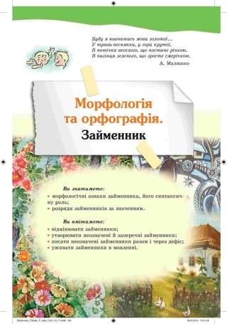 #
2аЬо1о1:пу)_иМикг_Р_6икг_(105-13)_У.іпйй 189
-ІЗ _ ч
к ~ҐЧ ^ї « «
Буду я навчатись мови золотої...
У трави-веснянки, у гори крутої,
В потічка веселого, що постане річкою,
В пагінця зеленого, що зросте смерічкою.
А. Малишко
Морфологія
та орфографія.
Займенник
ш іГ'ТЇГ> ПЇЗ
Ви знатимете:
• морфологічні ознаки займенника, його синтаксич­
ну роль;
• розряди займенників за значенням.
Ви вмітимете:
відмінювати займенники;
утворювати неозначені й заперечні займенники;
писати неозначені займенники разом і через дефіс;
уживати займенники в мовленні.
 
