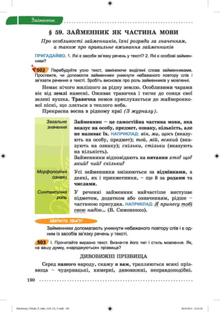 ф
ф
Займенник
§ 59. ЗАЙМЕННИК ЯК ЧАСТИНА МОВИ
Про особливості займенників, їхні розряди за значенням,
а також про правильне вживання займенників
ПРИГАДАЙМО. 1. Які є засоби зв’язку речень у тексті? 2. Які є особові займен­
ники?
г
^ 5 0 2 Перебудуйте усно текст, замінюючи виділені слова займенниками.
Простежте, чи допомогли займенники уникнути небажаного повтору слів і
зв'язати речення в тексті. Зробіть висновок про роль займенників у мовленні.
Немає нічого милішого за рідну землю. Особливими чарами
віє від землі навесні. Оживає травичка і тягне до сонця свої
зелені вушка. Травичка немов прислухається до жайворонко­
вої пісні, що ллється з теплого неба.
Прекрасна весна в рідному краї (3 журналу).
Загальне Займенник —це самостійна частина мови, яка
значення вказує на особу, предмет, ознаку, кількість, але
не називає їх . НАПРИКЛАД: він, ми, щось (в к а з у ­
ю ть н а особу, пред м ет); той, мій, всякий (в к а ­
зую ть н а о з н а к у ); скільки, стільки (в ка зу ю ть
н а к іл ь к іс т ь ).
Займенники відповідають на питання хто? що?
який? чий? скільки?
Морфологічні
ознаки
Усі займенники змінюються за відмінками, а
деякі, як і прикметники, - ще й за родами та
числами.
Синтаксична У реченні займенник найчастіше виступає
роль підметом, додатком або означенням, рідше -
частиною присудка. НАПРИКЛАД: Я принесу тобі
свою надію... (В. Симоненко).
ЗВЕРНІТЬ УВАГУ!
Займенники допомагають уникнути небажаного повтору слів і є од­
ним із засобів зв’язку речень у тексті.
5 0 3 І. Прочитайте виразно текст. Визначте його тип і стиль мовлення. Як,
на вашу думку, «народжуються» прізвища?
ДИВОВИЖНІ ПРІЗВИЩ А
Серед нашого народу, скажу я вам, трапляються всякі пріз­
вища - чудернацькі, химерні, дивовижні, неправдоподібні.
Ф
190
ФZabolotnyj_UM ukr_P_6ukr_(105-13)_V.indd 190 28.05.2014 12:51:18
 