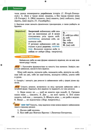 ф
Займенник
чала давня невмираюча українська історія ( І . Нечуй-Левиць-
кий). 4. Лиш у труді живе людина, а без труда (вона) нема
(В.Сосю ра). 5. (Ми) чекають, (ми) знають, (ми) люблять, (ми)
вірять, (ми) ждуть (С. Галябарда).
II. Виділене слово запишіть фонетичною транскрипцією, а також розберіть за
будовою.
Зворотний Зворотний займенник себе вка­
зує на виконавця дії й може
стосуватись усіх трьох осіб.
НАПРИКЛАД: запитав себе, за­
питала себе.
У реченні займенник себе ви­
ступає в ролі додатка. НАПРИК­
ЛАД: Великого каменя вода із
собою не забере (Нар. творчість).
Н. -
Р. себе (до себе)
Д. собі
Зн. себе
Ор. собою
М. (на) собі
Ф
ЗВЕРНІТЬ УВАГУ!
Займенник себе не має форми називного відмінка; він не має зна­
чення роду і числа.
5 1 2 І. Прочитайте фразеологізми та поясніть їхнє значення. Знайдіть зво­
ротний займенник, визначте його відмінок.
Ціну собі знати, шукати себе, показати себе, відчути на собі,
сам собі на умі, себе не пам’ятати, володіти собою, узяти себе
в руки.
II. Складіть і запишіть два речення із займенником себе у формі різних від­
мінків.
5 1 3 Спишіть речення, вставляючи на місці пропусків займенник себе в
потрібній формі. Надпишіть його відмінок та підкресліть як член речення.
1. Бери ношу по ..., щоб не впасти при ходьбі. 2. Гречана
каша сама ... хвалить. 3. Дає ... на носі грати. 4. Хто пізно
ходить, той сам ... шкодить. 5. Живуть між ..., як риба з водою.
6. Вище ... не підскочиш (Нар. творчість).
> ,
5 1 4 ЧОМУ ТАК? Поясніть, чому виділене слово можна вважати займенником
лише в першому реченні.
1. Налив собі молока.
2. Був собі раз Вовчик-Братик і Лисичка-Сестричка.
Ф
196
Ф2аЬо1оіпу)_иМ икг_Р_бикг_(105-13)_У.іп44 196 28.05.2014 12:51:20
 