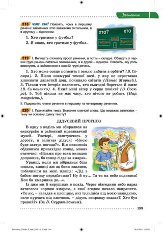 ф
ф
Займенник
5 1 8 ‘ЛЇЛІУ ТАК? Поясніть, чому в першому
реченні займенник хто вважаємо питальним, а
в другому - відносним.
1. Хто гратиме у футбол?
2. Я знаю, хто гратиме у футбол.
5 1 9 І. Випишіть спочатку прості речення, а потім - складні. Обведіть у пер­
шій групі речень питальні займенники, а в другій - відносні. Поясніть, яку роль
виконують ці займенники в кожній групі речень.
1. Хто може сонце погасить і землю вибити з орбіти? ( В. Со­
сюра). 2. Після похмурої темної ночі, у яку не переставав
хлюскати лапастий дощ, починало світати (Панас М ирний).
3. Тільки тим історія належить, хто сьогодні бореться й живе
(В . Симоненко). 4. Який мені вітер у серце повіяв? (В . Сосю­
ра). 5. Той ніколи не має часу, хто нічого не робить (Нар.
творчість).
II. Підкресліть члени речення в першому та четвертому реченнях.
5 2 0 І. Прочитайте текст. Визначте ключові слова. Що виражає заголовок -
тему чи основну думку тексту?
ДІДУСЕВИЙ ПРОГНОЗ
В одну з неділь ми збиралися на
екскурсію в районний краєзнавчий
музей. Увечері, лаштуючись у
дорогу, я запитав дідуся: «Якою
буде завтра погода?». Він невпоспіх
обдивився призахідне сонце, мовив
статечно: «Візьми про всяк випадок
дощовика, бо сонце сідає за хмари».
Уранці, коли ми зібралися біля
школи, хлопці аж за боки взялися,
побачивши на мені плаща: «Дід з
бабою погоду передбачили? Ну й ну... Та ти на небо подивися!
Хоч би хмаринка де...».
Із цим ми й вирушили в похід. Через півгодини небо нараз
затяглося чорною хмарою, з якої згодом почало накрапати.
«То як, - нагадав я хлопцям, які тулилися під моєю накидкою,
наче курчата під квочкою, - дідусь неправду сказав?! Хто був
правий?» (За В. Скуратівським).
199
Ф
ФZabolotnyj_UM ukr_P_6ukr_(105-13)_V.indd 199 28.05.2014 12:51:21
 