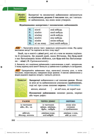 ф
Займенник
Ф
Заперечні та неозначені займенники змінюються
за відмінками, родами й числами так, як і питаль­
ні займенники, від яких вони утворені.
Відмінювання заперечних і неозначених займенників
н. н іх т о я к а -н е б у д ь
р. НІКОГО я к о ї-н е б у д ь
д. н ік о м у я к ій -н е б у д ь
З н . н ік о г о я к у -н е б у д ь
Ор. НІКЙМ я к о ю -н е б у д ь
м. н і н а к о м у (н а ) я к ій -н е б у д ь
5 2 6 І. Прочитайте вголос текст, правильно наголошуючи слова. Яку думку
висловлює автор? Чи поділяєте ви його точку зору?
Знай, що в житті є деякі речі, які ні з чим не можна порівня­
ти й зіставити. Це рідний край, наша Вітчизна. Без будь-кого
з нас Батьківщина може обійтися, але будь-хто без Батьківщи­
ни - ніщо ( В . Сухомлинський).
II. Визначте, які з виділених займенників є неозначеними, а який - заперечним.
У якому відмінку вони вжиті? Випишіть ці займенники й розберіть їх за будовою.
5 2 7 Провідміняйте займенники ніщо, казна-який спочатку усно, а потім
письмово, скориставшись наведеним вище зразком. З кожним займенником у
формі родового відмінка складіть і запишіть речення.
Правопис Заперечні займенники з ні пишемо разом. Якщо
ж між ні та займенником уживаємо прийменник,
тоді всі три слова пишемо окремо. ПОРІВНЯЙМО:
нікого, ніякий  ні від кого, ні перед чим
Неозначені займенники пишемо разом, окремо
або через дефіс:
Морфо­
логічні
ознаки
РАЗОМ ЧЕРЕЗ ДЕФІС ОКРЕМО
із частками
аби-, де-, -сь
із частками
казна-, хтозна-,
будь-, -нёбудь
якщо між
словами
є прийменник
абичий,
декому, якогось
хтозна-кому,
яка-небудь
хтозна з ким,
аби до кого
202
ФZabolotnyj_UM ukr_P_6ukr_(105-13)_V.indd 202 28.05.2014 12:51:23
 