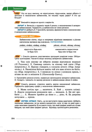 ф
Займенник
5 3 2 Хто за одну хвилину, не користуючись підручником, зможе дібрати й
записати 5 неозначених займенників, які пишемо через дефіс? А хто ще
більше?
5 3 3 Виконайте завдання одного з варіантів.
ВАРІАНТ А. Випишіть з художніх творів 5 речень з неозначеними й запереч­
ними займенниками. Підкресліть ці займенники як члени речення.
ВАРІАНТЕ. Доберіть 6-7 прислів’їв, приказок, фразеологізмів з неозначеними
й заперечними займенниками.
Ф
ЗВЕРНІТЬ УВАГУ!
Займенники ніхто, ніщо в непрямих відмінках вживаємо з різним
наголосом залежно від значення. ПОРІВНЯЙМО:
нікого, нічого, нікому, нічому нікого, нічого, нікому, нічому
відсутність будь-кого неможливість скористатися
чи будь-чого будь-ким чи будь-чим
5 3 4 І. Спишіть речення, розставляючи пропущені розділові знаки. Обґрун­
туйте пунктограми. Позначте місце наголосу заперечних займенників.
1. Тих сліз нікому не зібрати якими відтужили журавлі
(Л.Тельню к). 2. Самовар кипить та нікому чай пити (Нар.
творчість). 3. Красно говорить а слухати нічого (Нар. твор­
чість). 4. Насмішки боїться навіть той хто вже нічого не боїть­
ся (Нар. творчість). 5. І змовкла та пісня і зложила крила, і
нічим не міг я втішити її (Олександр Олесь).
II. Прочитайте речення вголос, правильно наголошуючи заперечні займенники.
III. Складіть і запишіть по одному реченню із займенниками нікого й нікого.
5 3 5 Спишіть речення, ставлячи замість крапок неозначений займенник.
Підкресліть орфограму «дефіс у неозначених займенниках».
1. Мама хотіла про ... запитати. 2. Хай ... купить олівці.
3. Дідуся попросили розказати про ... випадок. 4. Це міг зро­
бити ... . 5. Можете прийти до мене в ... день. 6. За дверима
почулися ... кроки.
5 3 6 ЖИТТЄВА СИТУАЦІЯ. Уявіть, що ви виступаєте перед аудиторією. Доберіть
неозначені займенники, які ви можете використати, копи: а) має на увазі один з
низки можливих предметів; б) не знаєте точно, про який предмет мовиться; в) вам
байдуже, про який саме предмет ідеться. Відповідь проілюструйте реченнями.
204
ФZabolotnyj_UM ukr_P_6ukr_(105-13)_V.indd 204 28.05.2014 12:51:23
 