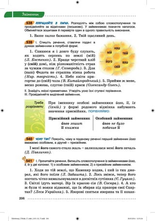 Займенник
5 3 8 ПОПРАЦЮЙТЕ В ПАРАХ. Розподіліть між собою словосполучення та
провідміняйте за відмінками (письмово). У займенниках позначте наголоси.
Обміняйтеся зошитами й перевірте один в одного правильність виконання.
1. Ваше палке бажання. 2. Твій щасливий день.
наш /
мій
його
твій
ваш
свій
5 3 9 І. Спишіть речення, ставлячи подані в
дужках займенники в потрібній формі.
1. Спинюся я і довго буду слухать,
як ходить серпень по землі (мій)
(Л . Костенко). 2. Краще черствий хліб
у (свій) домі, ніж різноманітність страв
за чужим столом (Г . Сковорода). 3. Для
(наш) Федота не страшна ніяка робота
(Нар. творчість). 4. Небо квіти при­
гортає до (свій) чола ( В. Китайгородський). 5. Прийми ж мене,
весно рожева, слугою (твій) краси (Олександр Олесь).
II. Знайдіть якісні прикметники. Утворіть усно їхні ступені порівняння.
III. Провідміняйте виділений займенник.
При іменнику особові займенники його, її, їх
(їхній) у формі родового відмінка набувають
значення присвійних. ПОРІВНЯЙМО:
Присвійний займенник
його зошит
її книжка
Особовий займенник
його не було
побачив її
5 4 0 ЧОМУ ТАК? Поясніть, чому в поданому реченні перший займенник його
вважаємо особовим, а другий - присвійним.
І мені його самого стало жаль - залишалася мені його печаль
(Д . Павличко).
541 І. Прочитайте речення. Випишіть словосполучення із займенниками його,
її, їх у дві колонки: 1) з особовим займенником; 2) з присвійним займенником.
1. Ходи по тій землі, що Каменяр ходив, і пий із тих дже­
рел, які його поїли (Л . Забашта). 2. Лось звівся, тепер його
постать чітко вимальовувалася в досвітніх сутінках ( Є. Гуцало).
3. Світлі ідуть матері. Зір їх красою сія (В . Сосюра). 4. А хто
ж були ті вояки відважні, що їх збирав під прапори свої Спар­
так? (Леся Українка). 5. Яворові сниться яворина та її кохан-
206
Zabolotnyj_UM ukr_P_6ukr_(105-13)_V.indd 206 28.05.2014 12:51:24
 