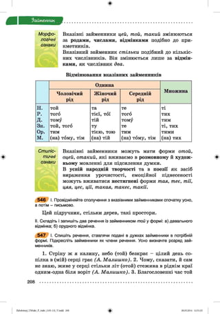 ф
Займенник
Морфо- Вказівні займенники цей, той, такий змінюються
логічні за родами, числами, відмінками подібно до при-
ознаки кметників.
Вказівний займенник стільки подібний до кількіс­
них числівників. Він змінюється лише за відмін­
ками, як числівник два.
Відмінювання вказівних займенників
Однина
Множина
Чоловічий
рід
Жіночий
рід
Середній
рід
н. той та те ті
р. того тієї, тої того тих
д. тому тій тому тим
Зн. той, того ту те ті, тих
Ор. тим тією, тою тим тими
м. (на) тому, тім (на) тій (на) тому, тім (на) тих
І
Стиліс- Вказівні займенники можуть мати форми отой,
тичні оцей, отакий, які вживаємо в розмовному й худож- *
ознаки ньому мовленні для підсилення думки.
В усній народній творчості та в поезії як засіб
вираження урочистості, емоційної піднесеності
можуть вживатися нестягнені форми тая, теє, тії,
цяя, цеє, ції, такая, такеє, такії.
5 4 6 І. Провідміняйте сполучення з вказівними займенниками спочатку усно,
а потім - письмово.
Цей підручник, стільки дерев, такі простори.
II. Складіть і запишіть два речення із займенником той у формі: а) давального
відмінка; б) орудного відмінка.
5 4 7 І. Спишіть речення, ставлячи подані в дужках займенники в потрібній
формі. Підкресліть займенники як члени речення. Усно визначте розряд зай­
менників.
1. Стріну ж я калину, небо (той) безкрає - цілий день со­
пілка в (мій) серці грає (А . Малиш ко). 2. Чому, сказати, й сам
не знаю, живе у серці стільки літ (отой) стежина в ріднім краї
одним-одна біля воріт (А . Малиш ко). 3. Благословенні час той
208
ФZabolotnyj_UM ukr_P_6ukr_(105-13)_V.indd 208 28.05.2014 12:51:25
 