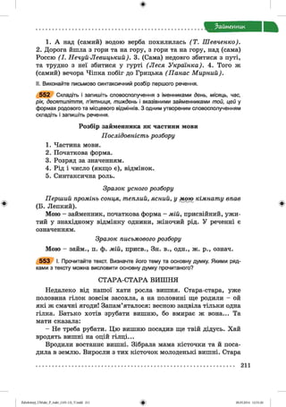 ф
Займенник
1. А над (самий) водою верба похилилась (Т . Шевченко).
2. Дорога йшла з гори та на гору, з гори та на гору, над (сама)
Россю (I. Нечуй-Левицький). 3. (Сама) недовго збитися з путі,
та трудно з неї збитися у гурті (Леся Українка). 4. Того ж
(самий) вечора Чіпка побіг до Грицька (Панас М ирний).
II. Виконайте письмово синтаксичний розбір першого речення.
5 5 2 Складіть і запишіть словосполучення з іменниками день, місяць, час,
рік, десятиліття, п’ятниця, тиждень і вказівними займенниками той, цей у
формах родового та місцевого відмінків. З одним утвореним словосполученням
складіть і запишіть речення.
Розбір займенника як частини мови
Послідовність розбору
1. Частина мови.
2. Початкова форма.
3. Розряд за значенням.
4. Рід і число (якщо є), відмінок.
5. Синтаксична роль.
Зразок усного розбору
Перший промінь сонця, теплий, ясний, у мою кімнату впав
Ф (Б. Лепкий). Ф
Мою - займенник, початкова форма - мій, присвійний, ужи­
тий у знахідному відмінку однини, жіночий рід. У реченні є
означенням.
Зразок письмового розбору
Мою - займ., п. ф. мій, присв., Зн. в., одн., ж. р., означ.
5 5 3 І. Прочитайте текст. Визначте його тему та основну думку. Якими ряд­
ками з тексту можна висловити основну думку прочитаного?
С ТАРА-С ТАРА ВИШ НЯ
Недалеко від нашої хати росла вишня. Стара-стара, уже
половина гілок зовсім засохла, а на половині ще родили - ой
які ж смачні ягоди! Запам’яталося: весною зацвіла тільки одна
гілка. Батько хотів зрубати вишню, бо вмирає ж вона... Та
мати сказала:
- Не треба рубати. Цю вишню посадив ще твій дідусь. Хай
вродять вишні на оцій гілці...
Вродили востаннє вишні. Зібрала мама кісточки та й поса­
дила в землю. Виросли з тих кісточок молоденькі вишні. Стара
211
ФZabolotnyj_UM ukr_P_6ukr_(105-13)_V.indd 211 28.05.2014 12:51:26
 