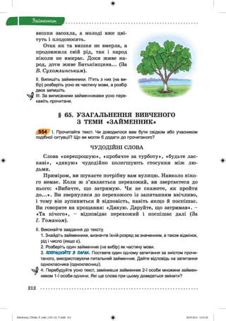 ф
Займенник
Ф
вишня засохла, а молоді вже цві­
туть і плодоносять.
Отак як та вишня не вмерла, а
продовжила свій рід, так і народ
ніколи не вмирає. Доки живе на­
род, доти живе Батьківщина... (За
Б. Сухомлинським).
II. Випишіть займенники. П’ять з них (на ви­
бір) розберіть усно як частину мови, а розбір
двох запишіть.
III. За виписаними займенниками усно пере­
кажіть прочитане.
§ 65. УЗАГАЛЬНЕННЯ ВИВЧЕНОГО
З ТЕМИ «ЗАЙМЕННИК»
5 5 4 І. Прочитайте текст. Чи доводилося вам бути свідком або учасником
подібної ситуації? Що ви могли б додати до прочитаного?
ЧУДОДІЙНІ СЛОВА
Слова «перепрошую», «пробачте за турботу», «будьте лас­
каві», «дякую» чудодійно полегшують стосунки між лю­
дьми.
Приміром, ви шукаєте потрібну вам вулицю. Навколо ніко­
го немає. Коли ж з’являється перехожий, ви звертаєтеся до
нього: «Вибачте, що затримую. Чи не скажете, як пройти
до...». Ви звернулися до перехожого із запитанням ввічливо,
і тому він зупиниться й відповість, навіть якщо й поспішає.
Ви говорите на прощання: «Дякую. Даруйте, що затримав». -
«Та нічого», - відповідає перехожий і поспішає далі (За
І. Томаном).
II. Виконайте завдання до тексту.
1. Знайдіть займенники, визначте їхній розряд за значенням, а також відмінок,
рід і число (якщо є).
2. Розберіть один займенник (на вибір) як частину мови.
3. ПОПРАЦЮЙТЕ В ПАРАХ. Поставте один одному запитання за змістом прочи­
таного, використовуючи питальний займенник. Дайте відповідь на запитання
однокласника (однокласниці).
ф 4. Перебудуйте усно текст, замінивши займенник 2-ї особи множини займен­
ником 1-ї особи однини. Які ще слова при цьому доведеться змінити?
ф
212
ФZabolotnyj_UM ukr_P_6ukr_(105-13)_V.indd 212 28.05.2014 12:51:26
 