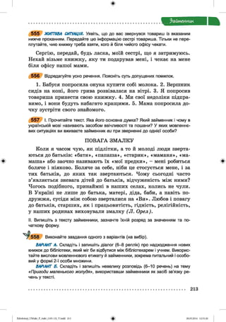 ф
Займенник
Ф
5 5 5 ЖИТТЄВА СИТУАЦІЯ. Уявіть, що до вас звернувся товариш із вказаним
нижче проханням. Передайте цю інформацію сестрі товариша. Тільки не пере­
плутайте, чию книжку треба взяти, кого й біля чийого офісу чекати.
Сергію, передай, будь ласка, моїй сестрі, що я затримуюсь.
Нехай візьме книжку, яку ти подарував мені, і чекає на мене
біля офісу нашої мами.
5 5 6 Відредагуйте усно речення. Поясніть суть допущених помилок.
1. Бабуся попросила онука купити собі молока. 2. Вершник
сидів на коні, його грива розвівалася на вітрі. 3. Я попросив
товариша принести свою книжку. 4. Ми свої недоліки підпра­
вимо, і вони будуть набагато кращими. 5. Мама попросила до­
чку зустріти свого знайомого.
5 5 7 І. Прочитайте текст. Яка його основна думка? Який займенник і чому в
українській мові називають засобом ввічливості та пошани? У яких мовленнє­
вих ситуаціях ви вживаєте займенник ви при зверненні до однієї особи?
П ОВАГА ЗМ АЛК У
Коли я часом чую, як підлітки, а то й молоді люди зверта­
ються до батьків: «батя», «папаша», «старик», «маманя», «ма­
маша» або заочно називають їх «мої предки», - мені робиться
боляче і ніяково. Боляче за себе, ніби це стосується мене, і за
тих батьків, до яких так звертаються. Чому сьогодні часто
з’являється зневага дітей до батьків, відчуженість між ними?
Чогось подібного, принаймні в наших селах, колись не чули.
В Україні не лише до батька, матері, діда, баби, а навіть по­
дружжя, сусіди між собою зверталися на «В и ». Любов і повагу
до батьків, старших, як і працьовитість, гідність, релігійність,
у наших родинах виховували змалку (Л . Орел).
II. Випишіть з тексту займенники, зазначте їхній розряд за значенням та по­
чаткову форму.
Виконайте завдання одного з варіантів (на вибір).
ВАРІАНТ А. Складіть і запишіть діалог (6-8 реплік) про надходження нових
книжок до бібліотеки, який міг би відбутися між бібліотекарем і учнем. Викорис­
тайте вислови мовленнєвого етикету й займенники, зокрема питальний і особо­
вий у формі 2-ї особи множини.
ВАРІАНТ Б. Складіть і запишіть невелику розповідь (6-10 речень) на тему
«Пригоди маленького жолудя», використавши займенники як засіб зв’язку ре­
чень у тексті.
Ф
213
ФZabolotnyj_UM ukr_P_6ukr_(105-13)_V.indd 213 28.05.2014 12:51:26
 