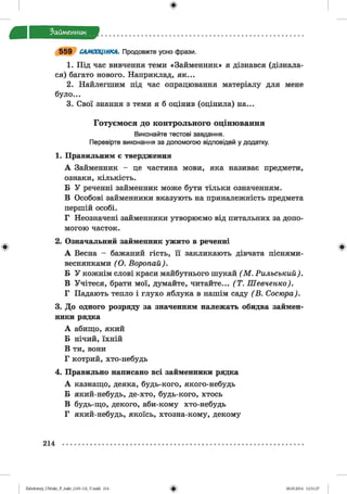 ф
ф
Займенник
5 5 9 САМООЦІНКА. Продовжте усно фрази.
1. Під час вивчення теми «Займенник» я дізнався (дізнала­
ся) багато нового. Наприклад, як...
2. Найлегшим під час опрацювання матеріалу для мене
було...
3. Свої знання з теми я б оцінив (оцінила) на...
Готуємося до контрольного оцінювання
Виконайте тестові завдання.
Перевірте виконання за допомогою відповідей у додатку.
1. Правильним є твердження
А Займенник - це частина мови, яка називає предмети,
ознаки, кількість.
Б У реченні займенник може бути тільки означенням.
В Особові займенники вказують на приналежність предмета
першій особі.
Г Неозначені займенники утворюємо від питальних за допо­
могою часток.
2. Означальний займенник ужито в реченні
А Весна - бажаний гість, її закликають дівчата піснями-
веснянками (О . Воропай).
Б У кожнім слові краси майбутнього шукай (М . Рильський).
В Учітеся, брати мої, думайте, читайте... (Т . Шевченко).
Г Падають тепло і глухо яблука в нашім саду (В . Сосюра).
3. До одного розряду за значенням належать обидва займен­
ники рядка
А абищо, який
Б нічий, їхній
В ти, вони
Г котрий, хто-небудь
4. Правильно написано всі займенники рядка
А казнащо, деяка, будь-кого, якого-небудь
Б який-небудь, де-хто, будь-кого, хтось
В будь-що, декого, аби-кому хто-небудь
Г який-небудь, якоїсь, хтозна-кому, декому
Ф
214
ФZabolotnyj_UM ukr_P_6ukr_(105-13)_V.indd 214 28.05.2014 12:51:27
 