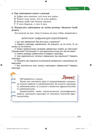ф
Ззимеииик
5. Три займенники вжито в реченні
А Добре того навчати, хто хоче все знати.
Б Тяжко тому жить, хто не хоче робить.
В Кожна жаба своє болото хвалить.
Г У кого бджоли, у того й мед.
6. Підкресліть займенники як члени речення. Визначте їхній
розряд.
Хто розуму не має, тому й коваль не вкує (Н а р . т ворчіст ь).
ЗАПИТАННЯ І ЗАВДАННЯ ДЛЯ САМ ОПЕРЕВІРКИ
1. Що таке займенник? Яка його роль у мовленні?
2. Наведіть приклади займенників, які вказують: а) на істоту; б) на
ознаку; в) на кількість.
3. Якими граматичними ознаками займенники подібні до іменників?
Прикметників? Числівників? А чим відрізняються від цих частин мови?
4. Назвіть розряди займенників та наведіть приклади.
5. Чим відрізняються питальні займенники від відносних? Наведіть
приклади.
6. Розкажіть про творення та написання заперечних і неозначених за­
йменників.
7. Яку синтаксичну роль можуть виконувати займенники? Наведіть
приклади.
Ф
/ТроедсгОб єднайтеся в групи.
Група має виконати одне із запропонованих завдань:
а) скласти ребуси із займенниками; б) скласти кросворд
із займенниками; в) укласти словничок фразеологізмів
із займенниками.
Запропонуйте своїм однокласникам розшифрувати
ребуси, розгадати кросворд чи пояснити значення фра­
зеологізмів.
215
Ф2аЬо1о1пу)_иМикг_Р_бикг_(105-13)_У.іпйй 215 28.05.2014 12:51:27
 