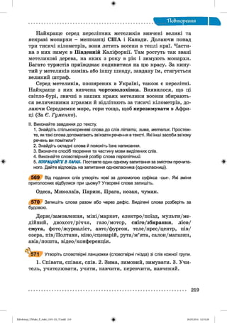 ф
ТІо&тореиия
Найкраще серед перелітних метеликів вивчені великі та
яскраві монархи - мешканці СШ А і Канади. Долаючи понад
три тисячі кілометрів, вони летять восени в теплі краї. Части­
на з них зимує в Південній Каліфорнії. Там ростуть так звані
метеликові дерева, на яких з року в рік і зимують монархи.
Багато туристів приїжджає подивитися на цю красу. За кину­
тий у метеликів камінь або іншу шкоду, завдану їм, стягується
великий штраф.
Серед метеликів, поширених в Україні, також є перелітні.
Найкраще з них вивчена чортополохівка. Виявилося, що ці
світло-бурі, звичні в наших краях метелики восени збирають­
ся величезними зграями й відлітають за тисячі кілометрів, до­
лаючи Середземне море, гори тощо, щоб перезимувати в Афри­
ці (За Є. Гуменко).
II. Виконайте завдання до тексту.
1. Знайдіть спільнокореневі слова до слів літати, зима, метелик. Простеж­
те, як такі слова допомагають зв’язати речення в тексті. Які інші засоби зв’язку
речень ви помітили?
2. Знайдіть складні слова й поясніть їхнє написання.
3. Визначте спосіб творення та частину мови виділених слів.
4. Виконайте словотвірний розбір слова перелітний.
* 5. ПОПРАЦЮЙТЕВ ПАРАХ. Поставте один одному запитання за змістом прочита- *
ного. Дайте відповідь на запитання однокласника (однокласниці).
5 6 9 Від поданих слів утворіть нові за допомогою суфікса -ськ-. Які зміни
приголосних відбулися при цьому? Утворені слова запишіть.
Одеса, Миколаїв, Париж, Прага, козак, чумак.
5 7 0 Запишіть слова разом або через дефіс. Виділені слова розберіть за
будовою.
Держ/замовлення, міні/маркет, електро/поїзд, мульти/ме-
дійний, двохсот/річчя, газо/мотор, сніго/збирання, лісо/
смуга, фото/журналіст, авто/фургон, теле/прес/центр, пів/
озера, пів/Полтави, кіно/сценарій, рута/м’ята, салон/магазин,
авіа/пошта, відео/конференція.
Л
571 Утворіть словотвірні ланцюжки (словотвірні гнізда) зі слів кожної групи.
1. Співати, співак, спів. 2. Зима, зимовий, зимувати. 3. Учи­
тель, учителювати, учити, навчити, перевчити, навчений.
219
ФZabolotnyj_UM ukr_P_6ukr_(105-13)_V.indd 219 28.05.2014 12:51:28
 