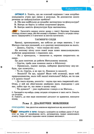 ?о2,Ъток мо&леиия
СИТУАЦІЯ І. Уявіть, що ви класний керівник і вам потрібно
повідомити учнів про зміни в розкладі. За допомогою якого
речення це найдоцільніше зробити?
A. Що вам найбільше до вподоби: математика чи фізкультура?
Б. Завтра не беріть із собою спортивної форми.
B. Завтра замість фізкультури буде математика.
582 І. Прочитайте виразно вголос уривок з повісті Ярослава Стельмаха
«Химера лісового озера, або Митькозавр із Юрківки». Опишіть ситуацію спілку­
вання. Сформулюйте 2-3 запитання за змістом прочитаного.
ТАЄМ НИЧІ СЛІДИ
Вранці, прокинувшись, ми побігли до озера вмитись. І тут
Митько став мов укопаний, а я з розгону наштовхнувся на нього.
- Дивись, Сергію, —тихо сказав він мені.
На вогкому піску коло самої води хижо вимальовувались
відбитки здоровенних і страшних лап.
- Як у крокодила, - визначив я, нервово озираючись на
озеро.
Це дало поштовх до роботи Митьковому мозкові.
- Сергію, треба нам книжки взяти в бібліотеці.
- Правильно, підемо завтра, наберемо фантастику яку-не-
будь, про шпигунів...
- Та ні, Сергію, я не про те. Книжки із зоології.
- Зоології? Ти що, здурів? Мало тобі колекції, мало тобі
природознавства, мало тобі нашої вчительки? Забув, як ти сам
з її уроків тікав?
- До твого відома, зоологія - наука про весь тваринний світ.
Отже, у ній ми обов’язково знайдемо щось підходяще і для
нас, цебто про те, що живе в цьому озері.
- Ти думаєш? - уже серйозніше глянув я на Митька...
II. Пригадайте яку-небудь цікаву ситуацію спілкування зі свого життя. Опишіть
цю ситуацію.
III. Поясніть, до яких видів мовленнєвої діяльності ви вдавалися, виконуючи
вправу.
Т е м а 2. Д ІА Л О Г ІЧ Н Е М О В Л Е Н Н Я
ПРИГАДАЙМО. Чим діалогічне мовлення відрізняється від монологічного?
5 8 3 ПОПРАЦЮЙТЕ В ПАРАХ. Складіть і розіграйте за особами діалог (7-8 ре­
плік) на тему «У незнайомому місті», дотримуючись правил мовленнєвого
етикету. Скористайтеся поданими нижче словами ввічливості.
223
Zabolotnyj_UM ukr_P_6ukr_(105-13)_V.indd 223 28.05.2014 12:51:30
 