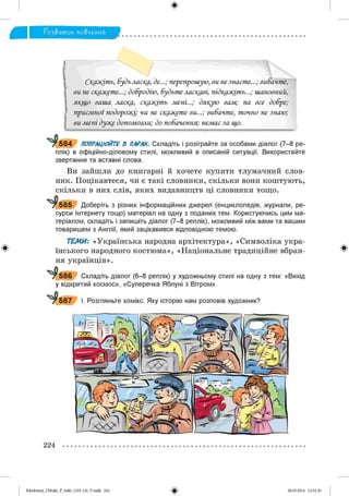 Г о з & и т о к мо&леиия
Ск@жіть, будьласка, де...; перепрошую, ви не знаєте...; вибачте,
ви не скажете...; добродію, будьте ласкаві, підкажіть...; шановний,
якщо ваша ласка, скажіть мені...; дякую вам; на все добре;
приємної подорожі; чи не скажете ви...; вибачте, точно не знаю;
ви мені дуже допомогли; до побачення; немає за що.
7 5 8 4 ПОПРАЦЮЙТЕ В ПАРАХ. Складіть і розіграйте за особами діалог (7-8 ре­
плік) в офіційно-діловому стилі, можливий в описаній ситуації. Використайте
звертання та вставні слова.
Ви зайшли до книгарні й хочете купити тлумачний слов­
ник. Поцікавтеся, чи є такі словники, скільки вони коштують,
скільки в них слів, яких видавництв ці словники тощо.
1^585 Доберіть з різних інформаційних джерел (енциклопедія, журнали, ре­
сурси Інтернету тощо) матеріал на одну з поданих тем. Користуючись цим ма­
теріалом, складіть і запишіть діалог (7-8 реплік), можливий між вами та вашим
товаришем з Англії, який зацікавився відповідною темою.
ТЕМИ: «Українська народна архітектура», «Символіка укра­
їнського народного костюма», «Національне традиційне вбран­
ня українців».
^*586 Складіть діалог (6-8 реплік) у художньому стилі на одну з тем: «Вихід
у відкритий космос», «Суперечка Яблуні з Вітром».
^ 587 І. Розгляньте комікс. Яку історію нам розповів художник?
Ы'Щ:-:1,-^Ч
Щб*к
' Щ У І Р і
Щ '
* Г224
2аЬо1оіпу)_иМикг_Р_бикг_(105-13)_У.іпйй 224 28.05.2014 12:51:30
 