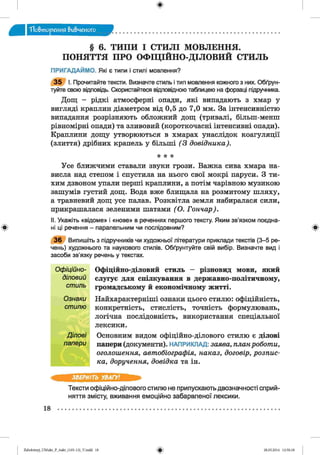 ф
"Повторения вивченого
§ 6. ТИПИ І СТИЛІ МОВЛЕННЯ.
ПОНЯТТЯ ПРО ОФІЦІЙНО-ДІЛОВИЙ СТИЛЬ
ПРИГАДАЙМО. Які є типи і стилі мовлення?
3 5 І. Прочитайте тексти. Визначте стиль і тип мовлення кожного з них. Обґрун­
туйте свою відповідь. Скористайтеся відповідною таблицею на форзаці підручника.
Дощ - рідкі атмосферні опади, які випадають з хмар у
вигляді краплин діаметром від 0,5 до 7,0 мм. За інтенсивністю
випадання розрізняють обложний дощ (тривалі, більш-менш
рівномірні опади) та зливовий (короткочасні інтенсивні опади).
Краплини дощу утворюються в хмарах унаслідок коагуляції
(злиття) дрібних крапель у більші (3 довідника).
* * *
Усе ближчими ставали звуки грози. Важка сива хмара на­
висла над степом і спустила на нього свої мокрі паруси. З ти­
хим дзвоном упали перші краплини, а потім чарівною музикою
зашумів густий дощ. Вода вже блищала на розмитому шляху,
а травневий дощ усе палав. Розквітла земля набиралася сили,
прикрашалася зеленими шатами (О . Гончар).
II. Укажіть «відоме» і «нове» в реченнях першого тексту. Яким зв’язком поє
Ф ні ці речення - паралельним чи послідовним? ф
3 6 Випишіть з підручників чи художньої літератури приклади текстів (3-5 ре­
чень) художнього та наукового стилів. Обґрунтуйте свій вибір. Визначте вид і
засоби зв’язку речень у текстах.
Офіційно-діловий стиль - різновид мови, який
слугує для спілкування в державно-політичному,
громадському й економічному житті.
Найхарактерніші ознаки цього стилю: офіційність,
конкретність, стислість, точність формулювань,
логічна послідовність, використання спеціальної
лексики.
Основним видом офіційно-ділового стилю є ділові
папери (документи). НАПРИКЛАД: заява, планроботи,
оголошення, автобіографія, наказ, договір, розпис­
ка, доручення, довідка та ін.
ЗВЕРНІТЬ УВАГУ!
Тексти офіційно-ділового стилю не припускають двозначності сприй­
няття змісту, вживання емоційно забарвленої лексики.
18 ...................................................................................................................................
О ф іційно-
діловий
ст иль
О знаки
ст илю
Д іл о в і
папери
ФZabolotnyj_UM ukr_P_6ukr_(105-13)_V.indd 18 28.05.2014 12:50:18
 