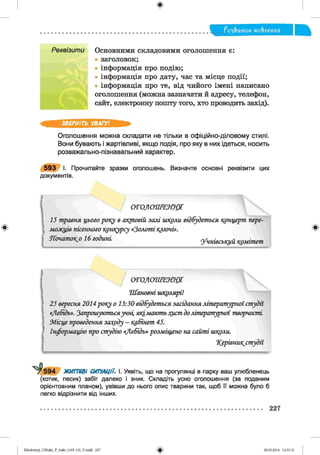 ф
?о2,Ьток мо&леиия
Реквізити Основними складовими оголошення є:
• заголовок;
• інформація про подію;
• інформація про дату, час та місце події;
• інформація про те, від чийого імені написано
оголошення (можна зазначати й адресу, телефон,
сайт, електронну пошту того, хто проводить захід).
Ф
ЗВЕРНІТЬ УВАГУ!
Оголошення можна складати не тільки в офіційно-діловому стилі.
Вони бувають і жартівливі, якщо подія, про яку в них ідеться, носить
розважально-пізнавальний характер.
5 9 3 І. Прочитайте зразки оголошень. Визначте основні реквізити цих
документів.
С  . . " .....
11 о г о л о ш е н н я
15 т равня ц ього року в акт овій за л і ш коли відбудет ься концерт пере-
л ю д ц ів пісенного конкурсу «З ол от і к л ю ч і».
Я т и т о к о 16 го д и н і у ч н ів сь к и й к р м іш ж
*
ОГОЛОШЕННЯ
Ш а н овн і ш колярі!
25 вересня 2014 року о 13:30 відбудет ься засідання літ ерат урної ст у дії
«Л ебідь». Запрош уютьсяучні, я к ілшють хист Золіт ерат урної т ворчост і
М ісц е проведення зауоду — кабінет 45.
Інф орм ацію про ст удію «Л е б ід ь » розм іщ ено на сайт і школи.
Херівник^ст удії
т5 9 4 ЖИТТЄВІ СИТУАЦІЇ. І. Уявіть, що на прогулянці в парку ваш улюбленець
(котик, песик) забіг далеко і зник. Складіть усно оголошення (за поданим
орієнтовним планом), увівши до нього опис тварини так, щоб її можна було б
легко відрізнити від інших.
227
ФZabolotnyj_UM ukr_P_6ukr_(105-13)_V.indd 227 28.05.2014 12:51:31
 