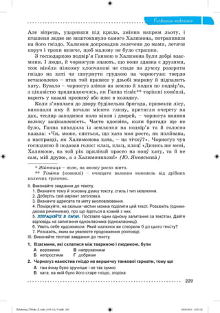 ф
Г о З & и то к мо&леиия
Але вітрець, ударивши під крила, змінив напрям льоту, і
пташеня ледве не виштовхнуло самого Халимона, потрапивши
на його гніздо. Халимон допровадив лелеченя до мами, летячи
поруч і трохи нижче, щоб малому не було страшно.
З господаркою подвір’я Ганною в Халимона були добрі взає­
мини. І люди, й чорногузи знають, що вони здавна є друзями,
тож ніколи ніякому хлопчакові не спаде на думку розорити
гніздо на хаті чи шпурнути грудкою на чорногуза: твердо
встановлено - птах той принесе у дзьобі жарину й підпалить
хату. Бувало - чорногуз злітав на землю й ходив по подвір’ю,
з цікавістю придивляючись, як Ганна тіпає** торішні коноплі,
варить у казані кропиву або шиє в холодку.
Коли з’явилася до двору будівельна бригада, привезли лісу,
викопали яму й почали місити глину, притягли очерету на
дах, тесляр заходився коло вікон і дверей, - чорногуз виявив
велику зацікавленість. Часто вдосвіта, коли бригади ще не
було, Ганна виходила із землянки на подвір’я та й голосно
казала: «Чи, може, сниться, що хата моя росте, як поливана,
а насправді, як Халимонова хата, - на тічку?». Чорногуз чув
господиню й подавав голос: клац, клац, клац! «Дивись же мені,
Халимоне, на той рік прилітай просто на нову хату, та й не
# сам, мій друже, а з Халимонихою!» (Ю . Я н о всъ ки й ) Ф
* Житниця - поле, на якому росло жито.
** Тіпати (коноплі) - очищати волокно конопель від дрібних
колючих трісочок.
II. Виконайте завдання до тексту.
1. Визначте тему й основну думку тексту, стиль і тип мовлення.
2. Доберіть свій варіант заголовка.
3. Визначте адресата та мету висловлювання.
4. Поміркуйте, на скільки частин можна поділити цей текст. Розкажіть (одним-
двома реченнями), про що йдеться в кожній з них.
5. ПОПРАЦЮЙТЕВ ПАРАХ. Поставте один одному запитання за текстом. Дайте
відповідь на запитання однокласника (однокласниці).
6. Уявіть себе художником. Який малюнок ви створили б до цього тексту?
7. Розкажіть, яким ви уявляєте продовження розповіді.
III. Виконайте тестові завдання до тексту.
1. Взаємини, які склалися між твариною і людиною, були
А ворожими В напруженими
Б непростими Г добрими
2. Чорногуз намостив гніздо на вершечку танкової гармати, тому що
А там йому було зручніше і не так сумно
Б хата, на якій було його старе гніздо, згоріла
229
#2аЬо1о1пу)_иМикг_Р_бикг_(105-13)_У.іпбб 229 28.05.2014 12:51:32
 