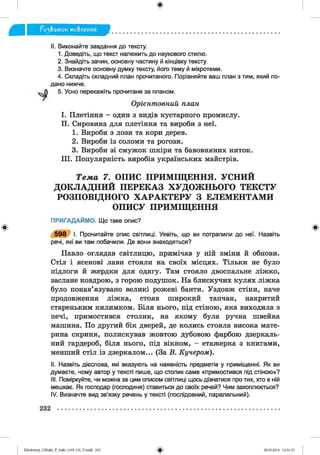 ф
II. Виконайте завдання до тексту.
1. Доведіть, що текст належить до наукового стилю.
2. Знайдіть зачин, основну частину й кінцівку тексту.
3. Визначте основну думку тексту, його тему й мікротеми.
4. Складіть складний план прочитаного. Порівняйте ваш план з тим, який по­
дано нижче.
5. Усно перекажіть прочитане за планом.
I. Плетіння - один з видів кустарного промислу.
II. Сировина для плетіння та вироби з неї.
1. Вироби з лози та кори дерев.
2. Вироби із соломи та рогози.
3. Вироби зі смужок шкіри та бавовняних ниток.
III. Популярність виробів українських майстрів.
Т е м а 7. О П И С П Р И М ІЩ Е Н Н Я . У С Н И Й
Д О К Л А Д Н И Й П Е Р Е К А З Х У Д О Ж Н Ь О Г О Т Е К С Т У
Р О З П О В ІД Н О Г О Х А Р А К Т Е Р У З Е Л Е М Е Н Т А М И
О П И С У П Р И М ІЩ Е Н Н Я
ПРИГАДАЙМО. Що таке опис?
І. Прочитайте опис світлиці. Уявіть, що ви потрапили до неї. Назвіть
речі, які ви там побачили. Де вони знаходяться?
Павло оглядав світлицю, примічав у ній зміни й обнови.
Стіл і ясенові лави стояли на своїх місцях. Тільки не було
підлоги й жердки для одягу. Там стояло двоспальне ліжко,
заслане ковдрою, з горою подушок. На блискучих кулях ліжка
було понав’язувано великі рожеві банти. Уздовж стіни, наче
продовження ліжка, стояв широкий тапчан, накритий
стареньким килимком. Біля нього, під стіною, яка виходила з
печі, примостився столик, на якому була ручна швейна
машина. По другий бік дверей, де колись стояла висока мате­
рина скриня, полискував жовтою дубовою фарбою дзеркаль­
ний гардероб, біля нього, під вікном, - етажерка з книгами,
менший стіл із дзеркалом... (За В. Кучером).
II. Назвіть дієслова, які вказують на наявність предметів у приміщенні. Як ви
думаєте, чому автор у тексті пише, що столик саме «примостився під стіною»?
III. Поміркуйте, чи можна за цим описом світлиці щось дізнатися про тих, хто в ній
мешкає. Як господар (господиня) ставиться до своїх речей? Чим захоплюється?
IV. Визначте вид зв’язку речень у тексті (послідовний, паралельний).
Орієнтовний план
Ф Ф
232
Zabolotnyj_UM ukr_P_6ukr_(105-13)_V.indd 232
Ф 28.05.2014 12:51:33
 