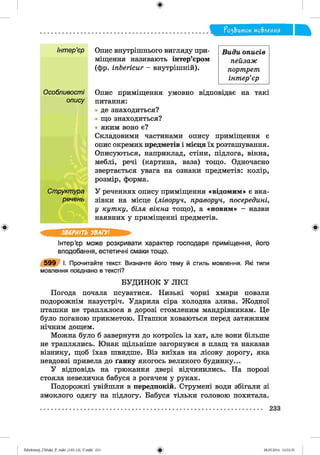 ф
?о2,Ъток мо&леиия
Ф
Опис внутрішнього вигляду при­
міщення називають інтер’єром
(фр. іпЬегісиг - внутрішній).
Опис приміщення умовно відповідає на такі
питання:
де знаходиться?
що знаходиться?
яким воно є?
Складовими частинами опису приміщення є
опис окремих предметів і місця їх розташування.
Описуються, наприклад, стіни, підлога, вікна,
меблі, речі (картина, ваза) тощо. Одночасно
звертається увага на ознаки предметів: колір,
розмір, форма.
У реченнях опису приміщення «відомим» є вка­
зівки на місце (ліворуч, праворуч, посередині,
у кутку, біля вікна тощо), а «новим» - назви
наявних у приміщенні предметів.
ЗВЕРНІТЬ УВАГУ!
Інтер’єр може розкривати характер господаря приміщення, його
вподобання, естетичні смаки тощо.
5 9 9 І. Прочитайте текст. Визначте його тему й стиль мовлення. Які типи
мовлення поєднано в тексті?
БУДИНОК У ЛІСІ
Погода почала псуватися. Низькі чорні хмари повзли
подорожнім назустріч. Ударила сіра холодна злива. Жодної
пташки не траплялося в дорозі стомленим мандрівникам. Це
було поганою прикметою. Пташки ховаються перед затяжним
нічним дощем.
Можна було б завернути до котроїсь із хат, але вони більше
не траплялись. Юнак щільніше загорнувся в плащ та наказав
візнику, щоб їхав швидше. Віз виїхав на лісову дорогу, яка
невдовзі привела до ґанку якогось великого будинку...
У відповідь на грюкання двері відчинились. На порозі
стояла невеличка бабуся з рогачем у руках.
Подорожні увійшли в передпокій. Струмені води збігали зі
змоклого одягу на підлогу. Бабуся тільки головою похитала.
Види описів
пейзаж
портрет
інтер’єр
Інтер’єр
Особливості
опису
Структура
речень
Ф
233
ФZabolotnyj_UM ukr_P_6ukr_(105-13)_V.indd 233 28.05.2014 12:51:33
 