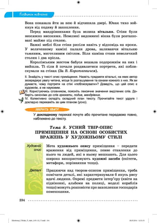 ф
fü3& um oK мо&леиня
Ф
Вона показала йти за нею й відчинила двері. Юнак тихо зой­
кнув від подиву й захоплення.
Перед мандрівниками була велика вітальня. Стіни були
неосяжно високими. Невеликі видовжені вікна були розташо­
вані майже під стелею.
Важкі меблі біля стіни рипіли навіть у відповідь на кроки.
У величезному каміні палали дрова, заливаючи вітальню
тьмяним, миготливим світлом. Біля каміна стояв невеличкий
столик і два крісла.
Королівським жестом бабуся вказала подорожнім на них і
вийшла. Ті сіли й почали роздивлятися портрети, які побли­
скували на стінах (За В. Короткевичем).
II. Знайдіть у тексті опис приміщення. Назвіть предмети вітальні, на яких автор
зосереджує увагу читача, місце їх розташування та ознаки кожного з них. Як ви
думаєте, чому портрети на стіні «поблискували»? Доведіть, що цей опис є
художнім, а не науковим.
LIII. Користуючись словником, поясніть лексичне значення виділених слів. До­
беріть синоніми до слів грюкати, подив, мандрівник.
IV. Колективно складіть складний план тексту. Прочитайте текст удруге і
докладно перекажіть за цим планом (усно).
ЗВЕРНІТЬ УВАГУ!
У докладному переказі почуте або прочитане передаємо повно,
наближено до тексту.
Т е м а 8. У С Н И Й Т В ІР -О П И С
П Р И М ІЩ Е Н Н Я Н А О С Н О В І О С О Б И С Т И Х
В Р А Ж Е Н Ь У Х У Д О Ж Н Ь О М У С Т И Л І
Художній Мета художнього опису приміщення - передати
опис враження від приміщення, певне ставлення до
нього та людей, які в ньому мешкають. Для цього
широко використовують художні засоби (епітети,
метафори, порівняння тощо).
Деталі Працюючи над твором-описом приміщення, треба
помічати деталі, які характеризували б якусь рису
вдачі людини. Окремі предмети інтер’єру (квіти на
підвіконні, альбоми на полиці, моделі кораблів
тощо) можуть розповісти про захоплення господарів
помешкання.
Ф
234
ФZabolotnyj_UM ukr_P_6ukr_(105-13)_V.indd 234 28.05.2014 12:51:33
 