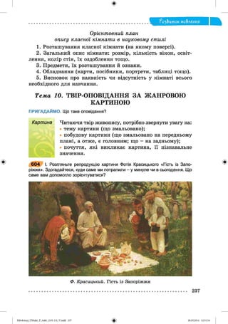 ф
?о2,Ьток мо&леиия
Орієнтовний план
опису класної кімнати в науковому стилі
1. Розташування класної кімнати (на якому поверсі).
2. Загальний опис кімнати: розмір, кількість вікон, освіт­
лення, колір стін, їх оздоблення тощо.
3. Предмети, їх розташування й ознаки.
4. Обладнання (карти, посібники, портрети, таблиці тощо).
5. Висновок про наявність чи відсутність у кімнаті всього
необхідного для навчання.
Т е м а 10. Т В ІР -О П О В ІД А Н Н Я З А Ж А Н Р О В О Ю
К А Р Т И Н О Ю
ПРИГАДАЙМО. Що таке оповідання?
Картина Читаючи твір живопису, потрібно звернути увагу на:
• тему картини (що змальовано);
• побудову картини (що змальовано на передньому
плані, а отже, є головним; що - на задньому);
• почуття, які викликає картина, її пізнавальне
значення.
6 0 4 І. Розгляньте репродукцію картини Фотія Красицького «Гість із Запо­
ріжжя». Здогадайтеся, куди саме ми потрапили - у минуле чи в сьогодення. Що
саме вам допомогло зорієнтуватися?
Ф . К расицьк ий. Гість із Запоріжжя
Ф
237
ФZabolotnyj_UM ukr_P_6ukr_(105-13)_V.indd 237 28.05.2014 12:51:34
 