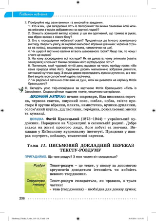 ф
fo3& um oK мо&леиня
Ф
II. Поміркуйте над запитаннями та виконайте завдання.
1. Хто ж він, цей загадковий гість із Запоріжжя? За якими ознаками його мож­
на впізнати з-поміж зображених на картині людей?
2. Опишіть зовнішній вигляд козака: у що він одягнений, що тримає в руках,
яка зброя звисає з лівого боку?
3. Хто є господарями небагатої оселі? Придивіться до їхнього зовнішнього
вигляду. Зверніть увагу, як виразно виписано вбрання дівчинки: червона стріч­
ка на голівці, вишивана сорочка, плахта, намистечко на шиї.
4. Чи щиро й гостинно селяни вітають шанованого гостя? Якщо так, то чому і
з чого це видно?
5. На кому зосереджено всі погляди? Як ви думаєте, чому зніяковів (навіть
зашарівся) хлопчик? Якими словами його підбадьорює гість?
6. Погляньте, який чудовий літній день видався на честь приїзду гостя: ніби
сама природа вітає його. Художник досить мальовничо зобразив довкілля,
затишний куточок саду. З-поміж дерев проглядають вулики-дуплянки, а в гли­
бині видніється солом’яний курінь пасічника.
7. Чи радісно й затишно стає вам на душі, коли ви дивитеся на картину Фотія
Красицького?
III. Складіть усно твір-оповідання за картиною Фотія Красицького «Гість
Запоріжжя». Скористайтеся поданим нижче лексичним матеріалом.
із
ЛЕКСИЧНИЙ МАТЕРІАЛ: штани-шаровари, біла вишивана сороч­
ка, червона свитка, широкий пояс, шабля, кобза, світле про­
сторе й зручне вбрання, плахта, намистечко, вулики-дуплянки,
солом’яний курінь, дід пасічник, городина, розмальовані миски
та куманці.
ДОВІДКА. Фотій Красицький (1873-1944) - український ху­
дожник. Народився на Черкащині в селянській родині. Добре
знався на житті простого люду, його побуті та звичаях. Ви­
кладав у Київському художньому інституті. Працював у жан­
рах портрета, пейзажу, тематичної картини.
Т е м а 11. П И С Ь М О В И Й Д О К Л А Д Н И Й П Е Р Е К А З
Т Е К С Т У -Р О З Д У М У
ПРИГАДАЙМО. Що таке роздум? З яких частин він складається?
Текст-роздум - це текст, у якому за допомогою
аргументів доводиться істинність чи хибність
певного твердження.
Текст-роздум складається, як правило, з трьох
частин:
теза (твердження) - необхідна для доказу думка;
Роздум
Структура
тексту
Ф
238
ФZabolotnyj_UM ukr_P_6ukr_(105-13)_V.indd 238 28.05.2014 12:51:35
 