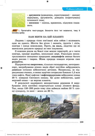 ф
?о2,Ьток мо&леиия
• аргументи (доведення, спростування) - ланцюг
міркувань, аргументів, доведень (спростувань)
істинності тези;
• висновок - оцінка, враження, підсумок сказа­
ного.
6 0 5 І. Прочитайте текст-роздум. Визначте його тип мовлення, тему й
основну думку.
Н АМ Ж И ТИ Н А ЦІЙ П ЛАН ЕТІ
Людина і природа тісно пов’язані між собою і впливають
одне на одного. Життя без річок і океанів, ґрунтів і лісів,
повітря і сонця неможливе. Проте, на жаль, людство ще не
навчилося дякувати природі за своє існування.
З кожним роком на Землі стає менше територій, де є чисте
повітря, прозорі водойми, неполохані звірі. Унаслідок некон-
трольованого знищення природних ландшафтів зникає багато
видів рослин і тварин. Жива природа швидко втрачає своє
розмаїття.
Підприємства енергетики, сільське господарство, автотранс­
порт, випробування різних видів зброї постійно забруднюють
довкілля сотнями небезпечних речовин. Наприклад, за під­
рахунками вчених, в океан щорічно потрапляє близько 1,5 млн
тонн нафти. Нині нафтою і нафтопродуктами забруднено понад
20 % поверхні Світового океану. Це дуже небезпечно, адже
мертвий океан — це мертва планета.
У результаті надмірного використання деревини й виру­
бування лісів постійно скорочуються площі лісового фонду.
Так, якщо 150-200 років тому ліси займали майже 50 % пло­
щі суходолу, то нині — менш як ЗО %.
Ф
239
ФZabolotnyj_UM ukr_P_6ukr_(105-13)_V.indd 239 28.05.2014 12:51:35
 