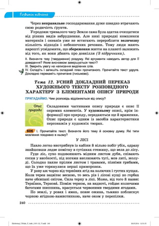 ф
^ э & и т о к мо&леиня
Ф
Через неправильне господарювання дуже швидко втрачають
свою родючість ґрунти.
Упродовж тривалого часу Земля сама була здатна очищатися
від різних видів забруднення. Але нині природні комплекси
материків і океанів уже не встигають переробляти величезну
кількість відходів і небезпечних речовин. Тому люди мають
нарешті усвідомити, що збереження життя на планеті залежить
від того, як вони дбають про довкілля (3 підручника).
II. Визначте тезу (твердження) роздуму. Які аргументи наводить автор для її
доведення? Яким висновком завершується текст?
III. Зверніть увагу на написання виділених слів.
IV. Складіть і запишіть складний план прочитаного. Прочитайте текст удруге.
Докладно перекажіть прочитане (письмово).
Т е м а 12. У С Н И Й Д О К Л А Д Н И Й П Е Р Е К А З
Х У Д О Ж Н Ь О Г О Т Е К С Т У Р О З П О В ІД Н О Г О
Х А Р А К Т Е Р У З Е Л Е М Е Н Т А М И О П И С У П Р И Р О Д И
ПРИГАДАЙМО. Чим розповідь відрізняється від опису?
І Опис Складовими частинами опису природи є опис її
природи окремих елементів. У художньому описі, крім ін­
формації про природу, передаються ще й враження.
Опис природи є одним із засобів характеристики
персонажів у художніх творах.
6 0 6 І. Прочитайте текст. Визначте його тему й основну думку. Які типи
мовлення поєднано в ньому?
У ЛІСІ
Павло легко вистрибнув із кабіни й вільно побіг убік, одразу
знайшовши ледве помітну в сутінках стежину, що вела до лісу.
Гуде ліс, сухо подзвонюють мідним листом дуби, співають
сосни у високості, під ногами вислизають тугі, мов литі, жолу­
ді. Солодко пахне прілим листом і травами, пізніми грибами,
що їх уже торкнулися перші приморозки.
У рову аж чорно від тернових ягід на колючих і густих кущах.
Коли терен зацвітає весною, то весь рів і лісові кущі по горбах
наче обсипані снігом. Сила терну в лісі. Може, від того й назви:
Тернівка, Тернова. Поміж терном, на видноті, гойдає колючими
батогами шипшина, красується червоними твердими ягодами.
По землі, у ровах і ямах, повзе ожина, тьмяно поблискує
чорною ягідкою-намистинкою, наче оком у перепілки.
Ф
240
ФZabolotnyj_UM ukr_P_6ukr_(105-13)_V.indd 240 28.05.2014 12:51:35
 