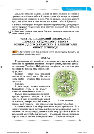 ф
?о2,Ъток мо&леиия
Скільки вйлазив малий Пашка за тією ожиною по ровах і
проваллях, скільки лайки й стусанів мав від матері за порвані
штани й пізнє вертання з лісу. Усе те минуло, як перші дитячі
мрії, але зосталося в пам’яті на все життя... (За В. Кучером).
II. Знайдіть опис природи. Які художні засоби використав автор, щоб відтворити
картину природи? Чи допомагає опис зрозуміти внутрішній світ Павла, його
настрої, почуття?
III. Колективно складіть план тексту. Докладно перекажіть прочитане за скла­
деним планом (усно).
Т е м а 13. П И С Ь М О В И Й В И Б ІР К О В И Й
П Е Р Е К А З Х У Д О Ж Н Ь О Г О Т Е К С Т У
Р О З П О В ІД Н О Г О Х А Р А К Т Е Р У З Е Л Е М Е Н Т А М И
О П И С У П Р И Р О Д И
6 0 7 І. Прочитайте текст. Визначте його тему й основну думку. Доведіть, що
це розповідь з елементами опису.
ЛЮ БК А
У травневому лісі хвилі квітів хлюпають під ноги. А повітря,
настояне на ароматах смолини і мокрого листя, приємно дурма­
нить голову. Теплінь... Найдрібніше створіння і те поспішає роз­
плескати по всьому лісу свою весня­
ну радість.
Раптом - вонаї Два блискучі
листки біля самої землі. На висо­
кому стеблі - кудлате біло-кремове
суцвіття...
Любка!..
І вже перед очима стелиться
безкрайній степ, а на ньому -
жменька запорізьких козаків.
Кілька днів запорожців переслі­
дували кримські татари. А коли
коні та й самі переслідувачі вкрай
стомилися, татарський бей махнув
рукою: хай тікають - усе одно в степу пропадуть без їжі.
А козаки зовсім і не збиралися отак марно пропадати. Бо в
кожного на шиї висів амулет, який оберігав від голодної смерті:
нанизані на нитку тверді, потемнілі від часу бульбочки. Почали
запорожці оті бульбочки жувати - втамували голод, погасили
спрагу, поволі почали повертати сили... Ніхто не загинув.
Ф
241
Ф2аЬо1оіпу)_иМикг_Р_бикг_(105-13)_У.іпйй 241 28.05.2014 12:51:36
 
