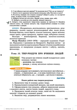 ф
?о2,Ъток мо&леиия
Ф
6. У яке вбрання одягнені дерева? Чи однакове воно? Про що це говорить?
7. Золото листя художник протиставляє осінньому небу. Яке воно в нього?
8. Як митець передає стан спокою в природі? (Зверніть увагу, чи є на картині
вітер, чи видно птахів, чи спокійна річка).
9. Доберіть епітети до слів осінь, дерева, річка, трава, гора, небо.
10. Доберіть синоніми до слів природа, краєвид, вершина.
III. Складіть план художнього твору-опису природи за картиною Ф. Манайла
«Золота осінь». За планом напишіть твір. Скористайтеся словами та слово­
сполученнями з довідки.
ДОВІДКА. Милуватися, розстилатися, простягатися, зача­
ровувати, золоте сяяння, різнокольоровий одяг, тиха річка,
білокорі берізки, сонні береги, сільські хатинки, краса життя,
свято краси, краса прощання, чарівна пора, відчуття спокою.
Кольори - жовтогарячий, багряний, вогненно-золотий,
вогненно-червоний.
Федір Манайло (1910-1978) - народний художник Украї­
ни. Народився і проживав на Закарпатті. Картини митця - це
мальовнича візитна картка рідних Карпат з їхніми піднебесними
вершинами, зі своєрідним укладом життя і побуту, звичаїв,
фольклору.
Т е м а 15. Т В ІР -Р О З Д У М П Р О В Ч И Н К И Л Ю Д Е Й
Ст рукт ура
т вору
Твір-роздум про вчинки людей складається з двох
основних частин:
розповідь про вчинок;
роздум, у якому міститься оцінка вчинку.
ф
ЗВЕРНІТЬ УВАГУ!
У творах-роздумах часто вживають такі сполучення: м ені здаєт ься...;
я думаю...; я переконаний, що...; я не м ож у погодит ися з тим, що...;
хочет ься підкреслит и, щ о...; я зрозумів...; цей вчинок я вважаю...
ПАМ'ЯТКА
Етапи роботи над твором-роздумом
1. Визначити тему й основну думку твору.
2. Проаналізувати конкретний випадок, про який писатимете.
3. Сформулювати тезу роздуму, дібрати переконливі докази
з власного життя, життя інших людей, прислів’я тощо.
4. Продумати такий початок твору, який міг би зацікавити
читачів і підвести до основної думки.
5. Записати твір, дотримуючись вимог мовлення.
243
ФZabolotnyj_UM ukr_P_6ukr_(105-13)_V.indd 243 28.05.2014 12:51:36
 